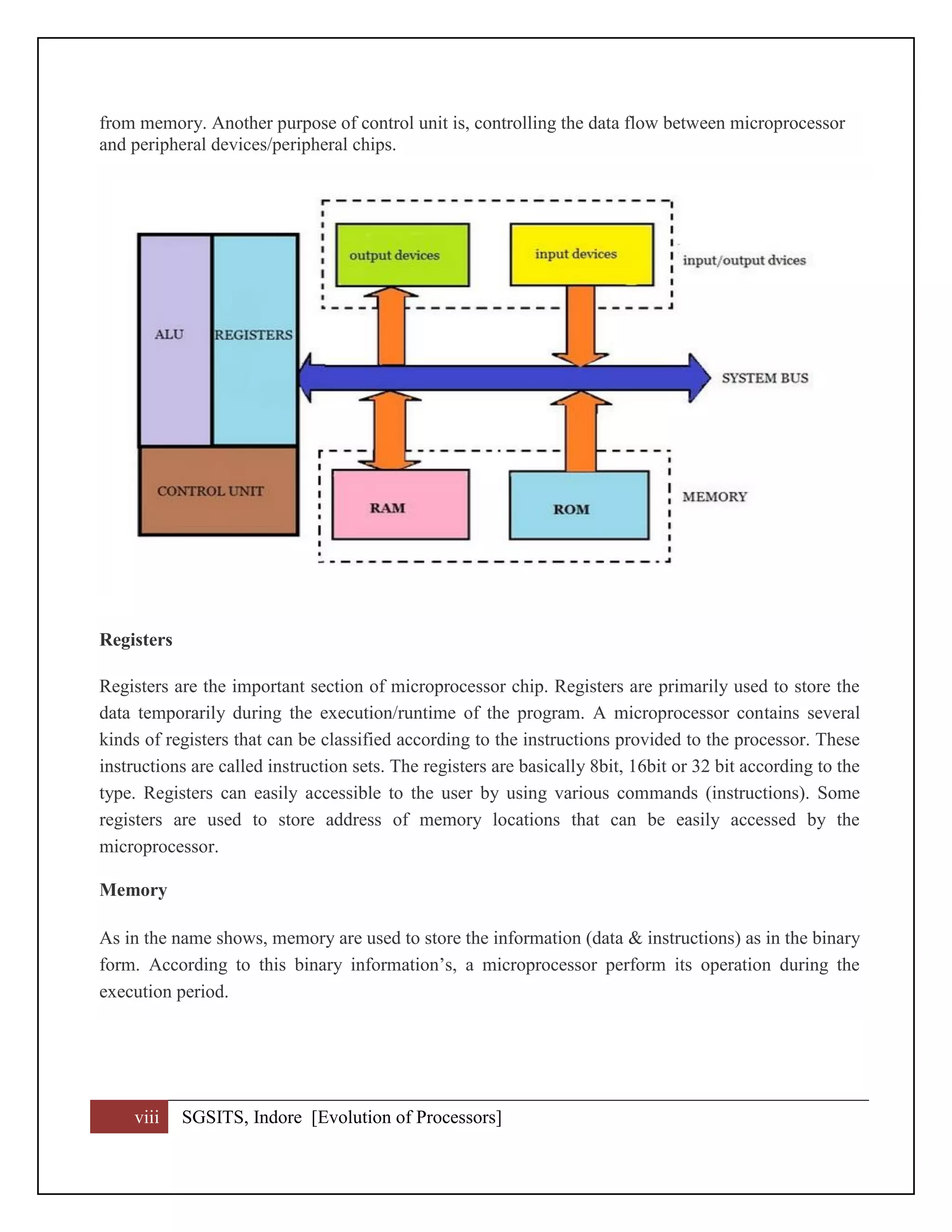 viii SGSITS, Indore [Evolution of Processors]
from memory. Another purpose of control unit is, controlling the data flow between microprocessor
and peripheral devices/peripheral chips.
Registers
Registers are the important section of microprocessor chip. Registers are primarily used to store the
data temporarily during the execution/runtime of the program. A microprocessor contains several
kinds of registers that can be classified according to the instructions provided to the processor. These
instructions are called instruction sets. The registers are basically 8bit, 16bit or 32 bit according to the
type. Registers can easily accessible to the user by using various commands (instructions). Some
registers are used to store address of memory locations that can be easily accessed by the
microprocessor.
Memory
As in the name shows, memory are used to store the information (data & instructions) as in the binary
form. According to this binary information’s, a microprocessor perform its operation during the
execution period.
 