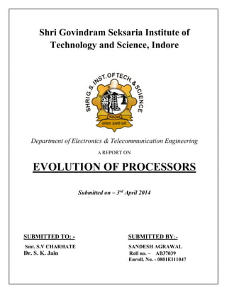 Shri Govindram Seksaria Institute of
Technology and Science, Indore
Department of Electronics & Telecommunication Engineering
A REPORT ON
EVOLUTION OF PROCESSORS
Submitted on – 3rd
April 2014
SUBMITTED TO: - SUBMITTED BY: -
Smt. S.V CHARHATE SANDESH AGRAWAL
Dr. S. K. Jain Roll no. – AB37039
Enroll. No. - 0801EI11047
 