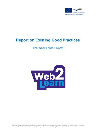 Disclaimer: The project Web2Learn has been funded with support from the European Commission. This document reflects the views only of the
author, and the Commission cannot be held responsible for any use which may be made of the information contained therein.
Report on Existing Good Practices
The Web2Learn Project
 