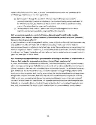 10
updatesat industryanddistrictlevel.Intermsof Indonesia’s communicationandawarenessraising
methodology, Indonesiaused twomainapproaches:
(1) Communicationthroughthe associationof timberindustry:Theyare responsiblefor
communicatingtotheirmembers.InIndonesia,itwasnotpossibletoconductmeetingsinall
the differentprovinces,but membersof the associationwere invitedtoJakartaprovince to
receive informationaboutthe progressof negotiations.
(2) Online communication:The SVLKwebsite wasusedtoinformthe general publicabout
negotiationsandanychangestothe progressof SVLKdevelopment.
Q: If companiesproduce timbersolelyfor the domesticmarket, do they still needto meetthe
requirementsordo theyonly apply to those who export timber?What about very small companies?
Can domesticenterprisesaffordit?
A: SVLKismandatoryfor all companieswhoproduce timberinIndonesia.Whethertheysell domestically
or exporttheyneedthe certificate.70%of Indonesia’sindustryismade upof small or medium
enterprisesandtheyare certifiedwiththe helpof state funds.Thesesmall enterprisescanalsoapplyfor
licencesasa groupin orderto save money.Inaddition,the validityof certificatesforsmallerenterprises
isfor 6 yearsand theyare checkedevery2 years,whereas licences forbigbusinessesare validforonly3
yearsand are subjecttoannual checks.
Q: Is there any support providedby the governmentfor technologyor machinery to helpindustriesto
improve their productionprocessesin order to meetthe certificate requirements?
A: There isstill space forimprovementinoursystem – VietnamandIndonesianeedtolearnfromeach
other. Indonesiacannotignore the factthatmore standardswill be introducedandmustremainaware
of this.InIndonesiathere are manyministriesrelatedtothe timberindustry.The Ministerof Industryis
part of the multi-stakeholdersandhe isresponsible forcapacitybuilding,providingassistance tothe
small andmediumindustries.But itmustbe remembered thattechnologyandlegalityare twoseparate
things.Everycompanyinvolvedin the timberindustryhashadtofollow timberregulationssince the
1980s so itis nota completelynewideaandcompaniesshouldbe able tomeetthe requirementsof
SVLKwithrelative ease asitisbasedon law.The onlynew burdenforindustriesisthattheynow need
to be able to convince the SVLKverifierthattheyare conductingtheirbusinesslegally.Again,the fact
that small industrieshave the optiontoapplyfora certificate inagroup makesthe processcheaper.
 