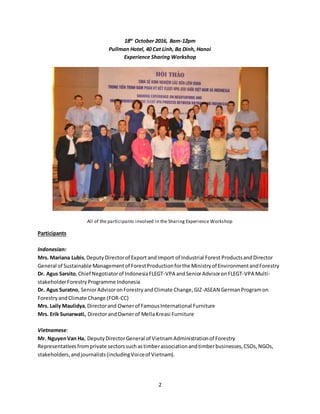2
18th
October 2016, 8am-12pm
Pullman Hotel, 40 Cat Linh, Ba Dinh, Hanoi
Experience Sharing Workshop
All of the participants involved in the Sharing Experience Workshop
Participants
Indonesian:
Mrs. Mariana Lubis,DeputyDirectorof Export andImport of Industrial Forest ProductsandDirector
General of Sustainable Managementof ForestProductionforthe Ministryof EnvironmentandForestry
Dr. Agus Sarsito,Chief Negotiatorof IndonesiaFLEGT-VPA andSeniorAdvisoronFLEGT-VPA Multi-
stakeholderForestryProgramme Indonesia
Dr. Agus Suratno, SeniorAdvisoronForestryandClimate Change,GIZ-ASEAN GermanProgramon
ForestryandClimate Change (FOR-CC)
Mrs. Laily Maulidya,Directorand Ownerof FamousInternational Furniture
Mrs. Erik Sunarwati, DirectorandOwnerof Mella Kreasi Furniture
Vietnamese:
Mr. NguyenVan Ha, DeputyDirectorGeneral of VietnamAdministrationof Forestry
Representativesfromprivate sectorssuchastimberassociationandtimberbusinesses,CSOs,NGOs,
stakeholders,andjournalists(includingVoiceof Vietnam).
 