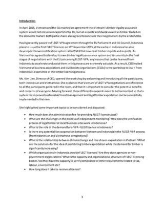 3
Introduction:
In April 2016, Vietnamandthe EU reachedan agreementthatVietnam’stimberlegalityassurance
systemwouldnotonlycoverexportstothe EU, but all exportsworldwide aswell astimbertradedon
the domesticmarket.Bothpartieshave alsoagreedtoconclude theirnegotiationsbythe endof 2016.
HavingrecentlypasseditsFLEGT-VPA agreementthroughthe EUParliamentandEU Council, Indonesia
plansto issue the firstFLEGT licences on15th
November2015 at the earliest. Indonesiahasalso
developeditsowncertificationsystemcalledSVLKthatcoversall timberimportsandexports. As
Vietnamhasagreedtodevelopitsowntimberlegalityassurance systemand iscurrentlyinthe final
stagesof negotiationswiththe EUconcerningFLEGT-VPA,anylessons thatcanbe learned from
Indonesiatoaccelerate and assisttheminthisprocessare extremely valuable. Asaresult,CEDinvited
Vietnamese businessassociationsandcivil societyorganizations(CSOs) tothe workshoptolearnfrom
Indonesia’sexperience of the timberlicensingprocess.
Ms. KimLien,Directorof CED, openedthe workshopbywelcomingandintroducingall the participants,
bothIndonesianandVietnamese.She explainedthat Vietnam’s FLEGT-VPA negotiationsare of interest
to all the participantsgatheredinthe room, andthat it isimportantto considerthe potential benefits
and concernsof everyone.Movingforward, thesedifferentviewpoints needtobe harmonized sothata
systemforimproved sustainable forestmanagement andlegal timberexportation canbe successfully
implementedinVietnam.
She highlightedsome importanttopicstobe considered anddiscussed:
 How muchdoesthe administrationfee forprovidingFLEGT licences cost?
 What are the challengesinthe processof independentmonitoring?How doesthe verification
processof legal timberatlocal/businesssitesworkinIndonesia?
 What isthe role of the demandfora VPA-FLEGTlicence inIndonesia?
 Is there anypotential forcooperationbetweenVietnamandIndonesiainthe FLEGT-VPA process
(fromIndonesianandVietnamese perspectives)?
 What isthe relationshipbetweenclimatechange andforestover-exploitationinVietnam?What
are the solutionsforthe ideaof prohibitingtimberexploitationwhilethe demandfortimber is
significantlyincreasing?
 WhichorganizationsinIndonesiaprovideFLEGT licences?Are theystate agenciesornon-
governmentorganizations?Whatisthe capacityand organizational structure of FLEGTlicensing
bodies?Dotheyhave the capacityto verifycompliance of otherrequirementsrelatedtotax,
labour,environmentetc?
 How longdoesittake to receive alicence?
 