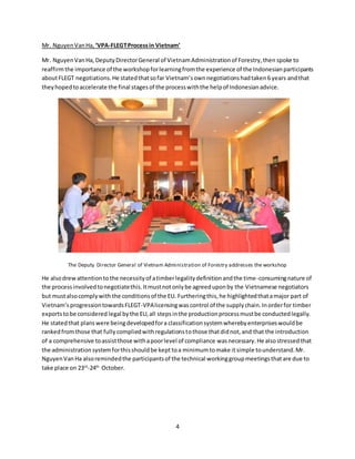 4
Mr. NguyenVanHa, ‘VPA-FLEGTProcessin Vietnam’
Mr. NguyenVanHa, DeputyDirectorGeneral of VietnamAdministrationof Forestry,then spoke to
reaffirmthe importance of the workshopforlearningfromthe experience of the Indonesianparticipants
aboutFLEGT negotiations.He statedthatsofar Vietnam’sownnegotiationshadtaken6 years andthat
theyhopedtoaccelerate the final stagesof the processwiththe helpof Indonesianadvice.
The Deputy Director General of Vietnam Administration of Forestry addresses the workshop
He alsodrewattentionto the necessityof atimberlegalitydefinitionandthe time-consumingnature of
the processinvolvedtonegotiatethis.Itmustnotonlybe agreeduponby the Vietnamese negotiators
but mustalsocomplywith the conditionsof the EU. Furtheringthis,he highlightedthatamajor part of
Vietnam’sprogressiontowardsFLEGT-VPAlicensingwascontrol of the supplychain.Inorderfor timber
exportstobe considered legal bythe EU,all stepsinthe productionprocessmustbe conductedlegally.
He statedthat planswere beingdevelopedfora classificationsystemwherebyenterpriseswouldbe
rankedfromthose that fullycompliedwithregulationstothose thatdidnot, and that the introduction
of a comprehensive toassistthose withapoorlevel of compliance wasnecessary.He alsostressed that
the administration systemforthisshouldbe kept toa minimumtomake it simple tounderstand.Mr.
NguyenVanHa alsoremindedthe participantsof the technical workinggroupmeetingsthatare due to
take place on 23rd
-24th
October.
 