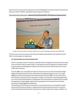 5
Next,Ms. KimLienwelcomedDr. AgusSarsito,the Chief NegotiatorforIndonesiaFLEGT-VPA andSenior
AdvisoronFLEGT-VPA Multi-stakeholderForestryPrograminIndonesia.
PresentationbyDr.AgusSarsito, ‘IndonesiaTLAS (SVLK) and FLEGT-VPAIndonesia-EuropeanUnion’
Dr. Agus Sarsito provided an overview of SVLK and its parallel development process with FLEGT-VPA.
The three main areas were covered:whyIndonesianeededtodevelopSVLK,whyIndonesiaentered
FLEGT, and the progressof negotiations.
(1) Whydid Indonesianeedto developSVLK?
SVLKis a mandatorysysteminIndonesia, wherebyall forestmanagementunitsand companiesneed
to be certifiedtoimportorexporttimber.Itis designedtoassure the legalityof itstimberproducts
and Sustainable ForestManagement(SFM).Sofar,SVLKhascertified13.3khectaresof forestand
1,900 timberindustries.
Since the 1980s, the sustainabilityof Indonesia’sforestresourceshas beenthreatenedbyillegal
logging.Althoughtherehasbeenlaw enforcement(hardapproach) against iteversince, illegal
logginghascontinuedtotake place and reacheditspeakinthe year 2000. This waspartly due to
there beingalimitedpoliceforce tostopships inIndonesianterritoryfrom exportingillegaltimber.
As a result, SVLK wasdevelopedasa‘softapproach’that was designedto complementthis existing
hard approachto illegal logging.Togetherthese approachesaim toimplementmore effective
preventionof illegalloggingandillegaltrade.
The developmentof SVLKwasalsoa response tointernationalconcerns,particularlythe needto
protecttropical forestsworldwide.Dr.Agus Sarsitodescribedtropical forestsasthe ‘lungof the
world’andstatedthat theyplayedanimportantrole inaddressingclimate change.Inaddition,he
 
