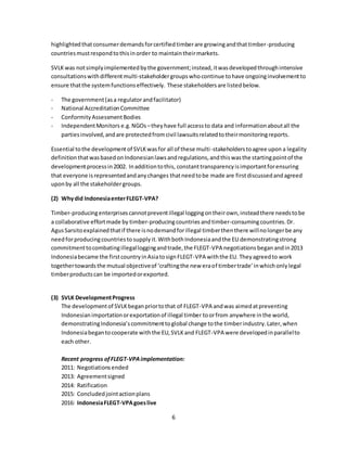 6
highlightedthatconsumerdemandsforcertifiedtimberare growingandthattimber-producing
countriesmustrespondtothisinorder to maintaintheirmarkets.
SVLK was notsimplyimplementedbythe government;instead,itwasdevelopedthroughintensive
consultationswithdifferentmulti-stakeholdergroupswhocontinue tohave ongoinginvolvementto
ensure thatthe systemfunctionseffectively. These stakeholdersare listedbelow.
- The government(asa regulatorandfacilitator)
- National AccreditationCommittee
- ConformityAssessmentBodies
- IndependentMonitors e.g.NGOs –theyhave full accessto data and informationaboutall the
partiesinvolved,andare protectedfromcivil lawsuitsrelatedtotheirmonitoringreports.
Essential tothe developmentof SVLKwasfor all of these multi-stakeholderstoagree upon a legality
definitionthatwasbasedonIndonesianlawsandregulations,andthiswasthe startingpointof the
developmentprocessin2002. Inadditiontothis, constanttransparencyisimportantforensuring
that everyone isrepresentedandanychanges thatneedtobe made are firstdiscussedandagreed
uponby all the stakeholdergroups.
(2) Whydid IndonesiaenterFLEGT-VPA?
Timber-producingenterprisescannotpreventillegal loggingontheirown,insteadthere needstobe
a collaborative effortmade by timber-producingcountriesandtimber-consumingcountries.Dr.
AgusSarsitoexplainedthatif there isnodemandforillegal timberthenthere willnolongerbe any
needforproducingcountriesto supply it.WithbothIndonesiaandthe EU demonstratingstrong
commitmenttocombatingillegalloggingandtrade,the FLEGT-VPA negotiations beganandin2013
Indonesiabecame the firstcountryinAsiatosignFLEGT-VPA withthe EU. Theyagreedto work
togethertowardsthe mutual objectiveof ‘craftingthe new eraof timbertrade’inwhichonlylegal
timberproductscan be importedorexported.
(3) SVLK DevelopmentProgress
The developmentof SVLKbeganpriortothat of FLEGT-VPA andwas aimedatpreventing
Indonesianimportationorexportationof illegal timber toorfrom anywhere inthe world,
demonstratingIndonesia’scommitmenttoglobal change tothe timberindustry.Later,when
Indonesiabegantocooperate withthe EU,SVLKand FLEGT-VPA were developedinparallelto
each other.
Recent progress ofFLEGT-VPAimplementation:
2011: Negotiationsended
2013: Agreementsigned
2014: Ratification
2015: Concludedjointactionplans
2016: IndonesiaFLEGT-VPAgoeslive
 