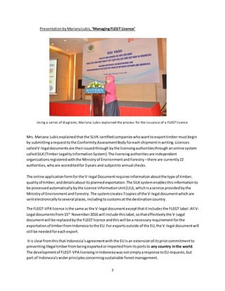 7
PresentationbyMarianaLubis, ‘ManagingFLEGT Licence’
Using a series of diagrams, Mariana Lubis explained the process for the issuance of a FLEGT licence.
Mrs. Mariana Lubis explainedthatthe SLVK-certifiedcompanieswhowanttoexporttimber mustbegin
by submittingarequesttothe ConformityAssessmentBody foreach shipmentinwriting.Licences
calledV-legaldocuments are thenissuedthrough bythe licensingauthoritiesthrough anonline system
calledSILK(TimberLegalityInformationSystem).The licensingauthoritiesare independent
organizationsregisteredwiththe Ministryof EnvironmentandForestry –there are currently22
authorities,whoare accreditedfor3years and subjectto annual checks.
The online applicationformforthe V-legal Documentrequiresinformationaboutthe type of timber,
qualityof timber,anddetailsabout itsplannedexportation.The SILKsystemenablesthisinformationto
be processedautomatically bythe Licence InformationUnit(LIU),whichisaservice providedbythe
Ministryof EnvironmentandForestry. The systemcreates7copies of the V-legal documentwhichare
sentelectronicallytoseveral places, includingtocustomsat the destinationcountry.
The FLEGT-VPA licence isthe same as the V-legal documentexceptthatitincludesthe FLEGT label.All V-
Legal documentsfrom15th
November2016 will include thislabel,sothateffectivelythe V-Legal
documentwill be replacedbythe FLEGTlicence andthiswill be a necessaryrequirement forthe
exportationof timberfromIndonesia tothe EU. For exportsoutside of the EU,the V-legal documentwill
still be neededforeachexport.
It is clearfromthisthat Indonesia’sagreementwiththe EU isan extensionof itspriorcommitmentto
preventingillegal timberfrombeingexportedorimportedfromitsportsto any country inthe world.
The developmentof FLEGT-VPA licensinginIndonesiawasnotsimplyaresponse toEU requests,but
part of Indonesia’swiderprinciplesconcerningsustainable forestmanagement.
 