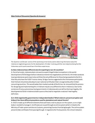 8
Main Pointsof Discussion(Question& Answers)
The Question and Answer section of the workshop primarily focused on obtaininginformation aboutthe
Indonesian negotiatingprocess for the development of timber licensing,with the main objective being that the
Vietnamese participants would learn fromthese experiences.
Q: Does Indonesiahave differentrulesforexportingto non-EU countries?
A: Outof principle,Indonesiadoesnotwanttoexportillegaltimbertoanywhere inthe world.
Developmentof SVLKbeganbefore Indonesiaenteredintonegotiationswiththe EU.All timberproducts
leavingIndonesianportshave tobe certified,the onlydifference forthose beingexportedtothe EU is
that theyalsohave the FLEGT licence stamp. DrAgus Sarsitosuggestedtothe Vietnameseparticipants
that Vietnamshouldalsodevelopitsownnational certificationthatisrecognizedbyothertimber-
consumingcountries.Thiswouldwidentheirmarketoutside of the EU too.He stressedthatthe process
for designingandimplementingthisinVietnammaybe verydifferentto that inIndonesia.Due tothe
existence of manyautonomouslocal governmentsinIndonesiawhocandefine theirownlegality,the
developmentof SVLKinIndonesiatookayearas theyhad to negotiate anational-levellegality
definition.
Q: Is SVLK organizedby governmentor independentbodies?Whatisdone to preventcorruption and
bribery?Are there differentproceduresusedfor plantationsand natural forests?
A: SVLKismade up of differentelementsthateachhave a role to playto run the system, sono single
bodyis neededtomanage it.Certificatesare issuedthroughanonlinesystemwhichislinkedtothe
Ministryof Trade systemandalsoto Customs,preventing licences frombeingbought.The onlinesystem
preventsfake certificatesfrompassingthrough.Inregardstothe final question,the critical indicators
 