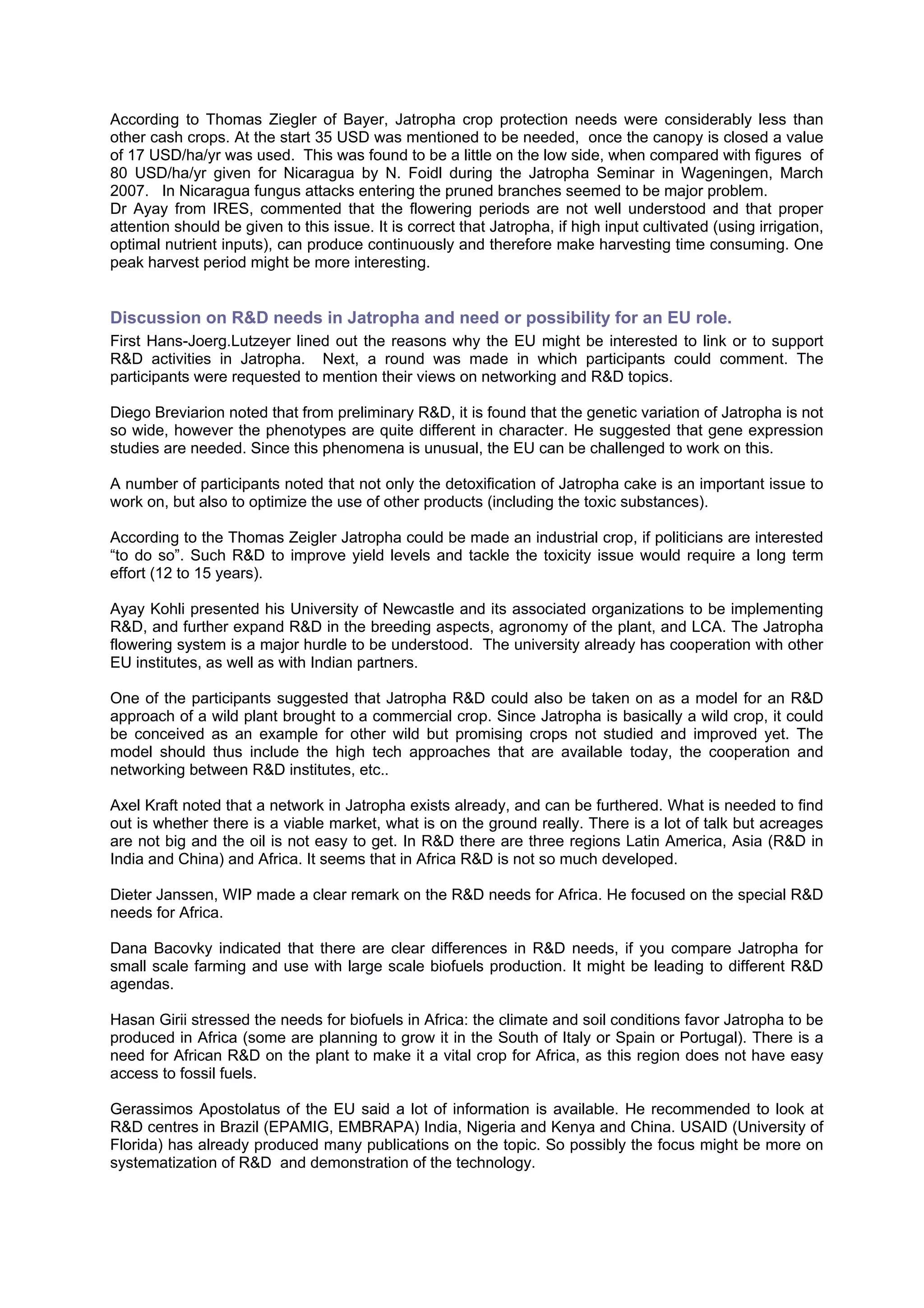 According to Thomas Ziegler of Bayer, Jatropha crop protection needs were considerably less than
other cash crops. At the start 35 USD was mentioned to be needed, once the canopy is closed a value
of 17 USD/ha/yr was used. This was found to be a little on the low side, when compared with figures of
80 USD/ha/yr given for Nicaragua by N. Foidl during the Jatropha Seminar in Wageningen, March
2007. In Nicaragua fungus attacks entering the pruned branches seemed to be major problem.
Dr Ayay from IRES, commented that the flowering periods are not well understood and that proper
attention should be given to this issue. It is correct that Jatropha, if high input cultivated (using irrigation,
optimal nutrient inputs), can produce continuously and therefore make harvesting time consuming. One
peak harvest period might be more interesting.


Discussion on R&D needs in Jatropha and need or possibility for an EU role.
First Hans-Joerg.Lutzeyer lined out the reasons why the EU might be interested to link or to support
R&D activities in Jatropha. Next, a round was made in which participants could comment. The
participants were requested to mention their views on networking and R&D topics.

Diego Breviarion noted that from preliminary R&D, it is found that the genetic variation of Jatropha is not
so wide, however the phenotypes are quite different in character. He suggested that gene expression
studies are needed. Since this phenomena is unusual, the EU can be challenged to work on this.

A number of participants noted that not only the detoxification of Jatropha cake is an important issue to
work on, but also to optimize the use of other products (including the toxic substances).

According to the Thomas Zeigler Jatropha could be made an industrial crop, if politicians are interested
“to do so”. Such R&D to improve yield levels and tackle the toxicity issue would require a long term
effort (12 to 15 years).

Ayay Kohli presented his University of Newcastle and its associated organizations to be implementing
R&D, and further expand R&D in the breeding aspects, agronomy of the plant, and LCA. The Jatropha
flowering system is a major hurdle to be understood. The university already has cooperation with other
EU institutes, as well as with Indian partners.

One of the participants suggested that Jatropha R&D could also be taken on as a model for an R&D
approach of a wild plant brought to a commercial crop. Since Jatropha is basically a wild crop, it could
be conceived as an example for other wild but promising crops not studied and improved yet. The
model should thus include the high tech approaches that are available today, the cooperation and
networking between R&D institutes, etc..

Axel Kraft noted that a network in Jatropha exists already, and can be furthered. What is needed to find
out is whether there is a viable market, what is on the ground really. There is a lot of talk but acreages
are not big and the oil is not easy to get. In R&D there are three regions Latin America, Asia (R&D in
India and China) and Africa. It seems that in Africa R&D is not so much developed.

Dieter Janssen, WIP made a clear remark on the R&D needs for Africa. He focused on the special R&D
needs for Africa.

Dana Bacovky indicated that there are clear differences in R&D needs, if you compare Jatropha for
small scale farming and use with large scale biofuels production. It might be leading to different R&D
agendas.

Hasan Girii stressed the needs for biofuels in Africa: the climate and soil conditions favor Jatropha to be
produced in Africa (some are planning to grow it in the South of Italy or Spain or Portugal). There is a
need for African R&D on the plant to make it a vital crop for Africa, as this region does not have easy
access to fossil fuels.

Gerassimos Apostolatus of the EU said a lot of information is available. He recommended to look at
R&D centres in Brazil (EPAMIG, EMBRAPA) India, Nigeria and Kenya and China. USAID (University of
Florida) has already produced many publications on the topic. So possibly the focus might be more on
systematization of R&D and demonstration of the technology.
 