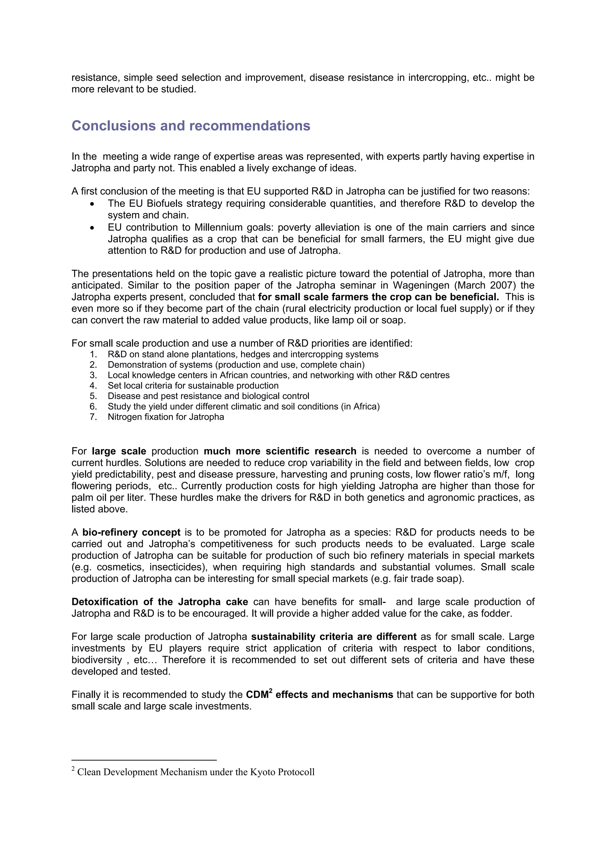 resistance, simple seed selection and improvement, disease resistance in intercropping, etc.. might be
more relevant to be studied.


Conclusions and recommendations

In the meeting a wide range of expertise areas was represented, with experts partly having expertise in
Jatropha and party not. This enabled a lively exchange of ideas.

A first conclusion of the meeting is that EU supported R&D in Jatropha can be justified for two reasons:
     • The EU Biofuels strategy requiring considerable quantities, and therefore R&D to develop the
         system and chain.
     • EU contribution to Millennium goals: poverty alleviation is one of the main carriers and since
         Jatropha qualifies as a crop that can be beneficial for small farmers, the EU might give due
         attention to R&D for production and use of Jatropha.

The presentations held on the topic gave a realistic picture toward the potential of Jatropha, more than
anticipated. Similar to the position paper of the Jatropha seminar in Wageningen (March 2007) the
Jatropha experts present, concluded that for small scale farmers the crop can be beneficial. This is
even more so if they become part of the chain (rural electricity production or local fuel supply) or if they
can convert the raw material to added value products, like lamp oil or soap.

For small scale production and use a number of R&D priorities are identified:
      1.   R&D on stand alone plantations, hedges and intercropping systems
      2.   Demonstration of systems (production and use, complete chain)
      3.   Local knowledge centers in African countries, and networking with other R&D centres
      4.   Set local criteria for sustainable production
      5.   Disease and pest resistance and biological control
      6.   Study the yield under different climatic and soil conditions (in Africa)
      7.   Nitrogen fixation for Jatropha


For large scale production much more scientific research is needed to overcome a number of
current hurdles. Solutions are needed to reduce crop variability in the field and between fields, low crop
yield predictability, pest and disease pressure, harvesting and pruning costs, low flower ratio’s m/f, long
flowering periods, etc.. Currently production costs for high yielding Jatropha are higher than those for
palm oil per liter. These hurdles make the drivers for R&D in both genetics and agronomic practices, as
listed above.

A bio-refinery concept is to be promoted for Jatropha as a species: R&D for products needs to be
carried out and Jatropha’s competitiveness for such products needs to be evaluated. Large scale
production of Jatropha can be suitable for production of such bio refinery materials in special markets
(e.g. cosmetics, insecticides), when requiring high standards and substantial volumes. Small scale
production of Jatropha can be interesting for small special markets (e.g. fair trade soap).

Detoxification of the Jatropha cake can have benefits for small- and large scale production of
Jatropha and R&D is to be encouraged. It will provide a higher added value for the cake, as fodder.

For large scale production of Jatropha sustainability criteria are different as for small scale. Large
investments by EU players require strict application of criteria with respect to labor conditions,
biodiversity , etc… Therefore it is recommended to set out different sets of criteria and have these
developed and tested.

Finally it is recommended to study the CDM2 effects and mechanisms that can be supportive for both
small scale and large scale investments.




2
    Clean Development Mechanism under the Kyoto Protocoll
 