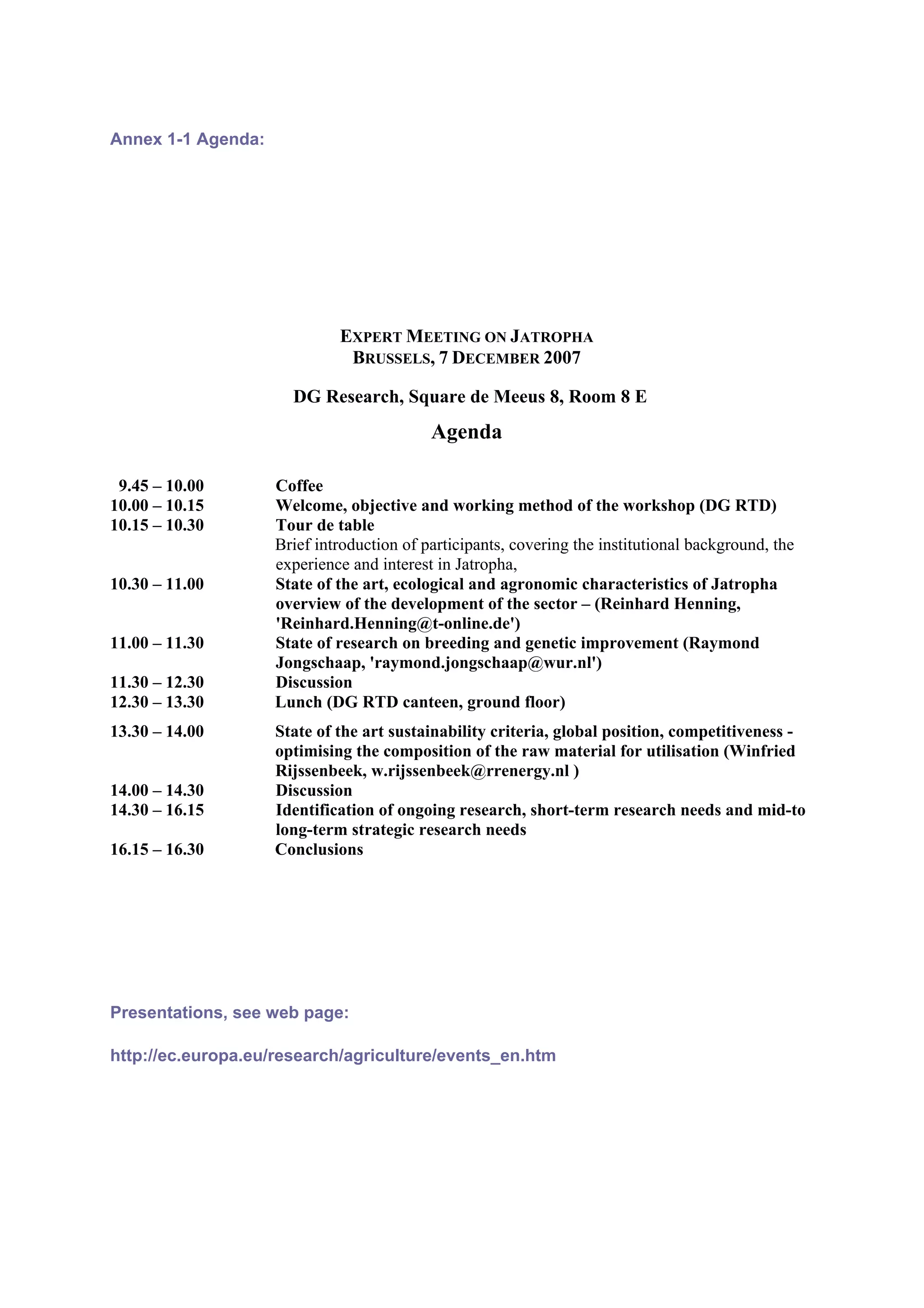 Annex 1-1 Agenda:




                             EXPERT MEETING ON JATROPHA
                              BRUSSELS, 7 DECEMBER 2007

                      DG Research, Square de Meeus 8, Room 8 E
                                           Agenda

 9.45 – 10.00       Coffee
10.00 – 10.15       Welcome, objective and working method of the workshop (DG RTD)
10.15 – 10.30       Tour de table
                    Brief introduction of participants, covering the institutional background, the
                    experience and interest in Jatropha,
10.30 – 11.00       State of the art, ecological and agronomic characteristics of Jatropha
                    overview of the development of the sector – (Reinhard Henning,
                    'Reinhard.Henning@t-online.de')
11.00 – 11.30       State of research on breeding and genetic improvement (Raymond
                    Jongschaap, 'raymond.jongschaap@wur.nl')
11.30 – 12.30       Discussion
12.30 – 13.30       Lunch (DG RTD canteen, ground floor)
13.30 – 14.00       State of the art sustainability criteria, global position, competitiveness -
                    optimising the composition of the raw material for utilisation (Winfried
                    Rijssenbeek, w.rijssenbeek@rrenergy.nl )
14.00 – 14.30       Discussion
14.30 – 16.15       Identification of ongoing research, short-term research needs and mid-to
                    long-term strategic research needs
16.15 – 16.30       Conclusions




Presentations, see web page:

http://ec.europa.eu/research/agriculture/events_en.htm
 