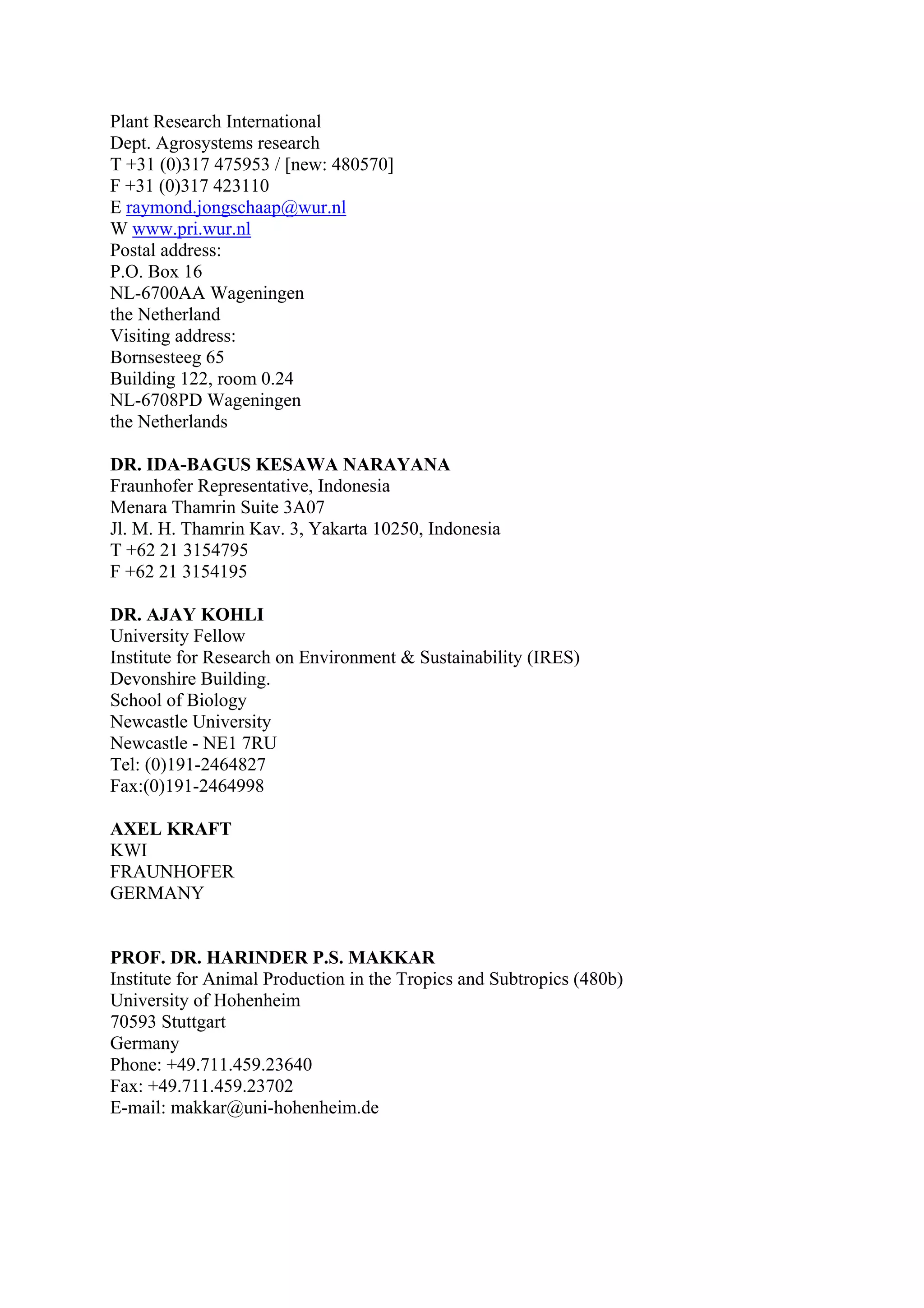 Plant Research International
Dept. Agrosystems research
T +31 (0)317 475953 / [new: 480570]
F +31 (0)317 423110
E raymond.jongschaap@wur.nl
W www.pri.wur.nl
Postal address:
P.O. Box 16
NL-6700AA Wageningen
the Netherland
Visiting address:
Bornsesteeg 65
Building 122, room 0.24
NL-6708PD Wageningen
the Netherlands

DR. IDA-BAGUS KESAWA NARAYANA
Fraunhofer Representative, Indonesia
Menara Thamrin Suite 3A07
Jl. M. H. Thamrin Kav. 3, Yakarta 10250, Indonesia
T +62 21 3154795
F +62 21 3154195

DR. AJAY KOHLI
University Fellow
Institute for Research on Environment & Sustainability (IRES)
Devonshire Building.
School of Biology
Newcastle University
Newcastle - NE1 7RU
Tel: (0)191-2464827
Fax:(0)191-2464998

AXEL KRAFT
KWI
FRAUNHOFER
GERMANY


PROF. DR. HARINDER P.S. MAKKAR
Institute for Animal Production in the Tropics and Subtropics (480b)
University of Hohenheim
70593 Stuttgart
Germany
Phone: +49.711.459.23640
Fax: +49.711.459.23702
E-mail: makkar@uni-hohenheim.de
 