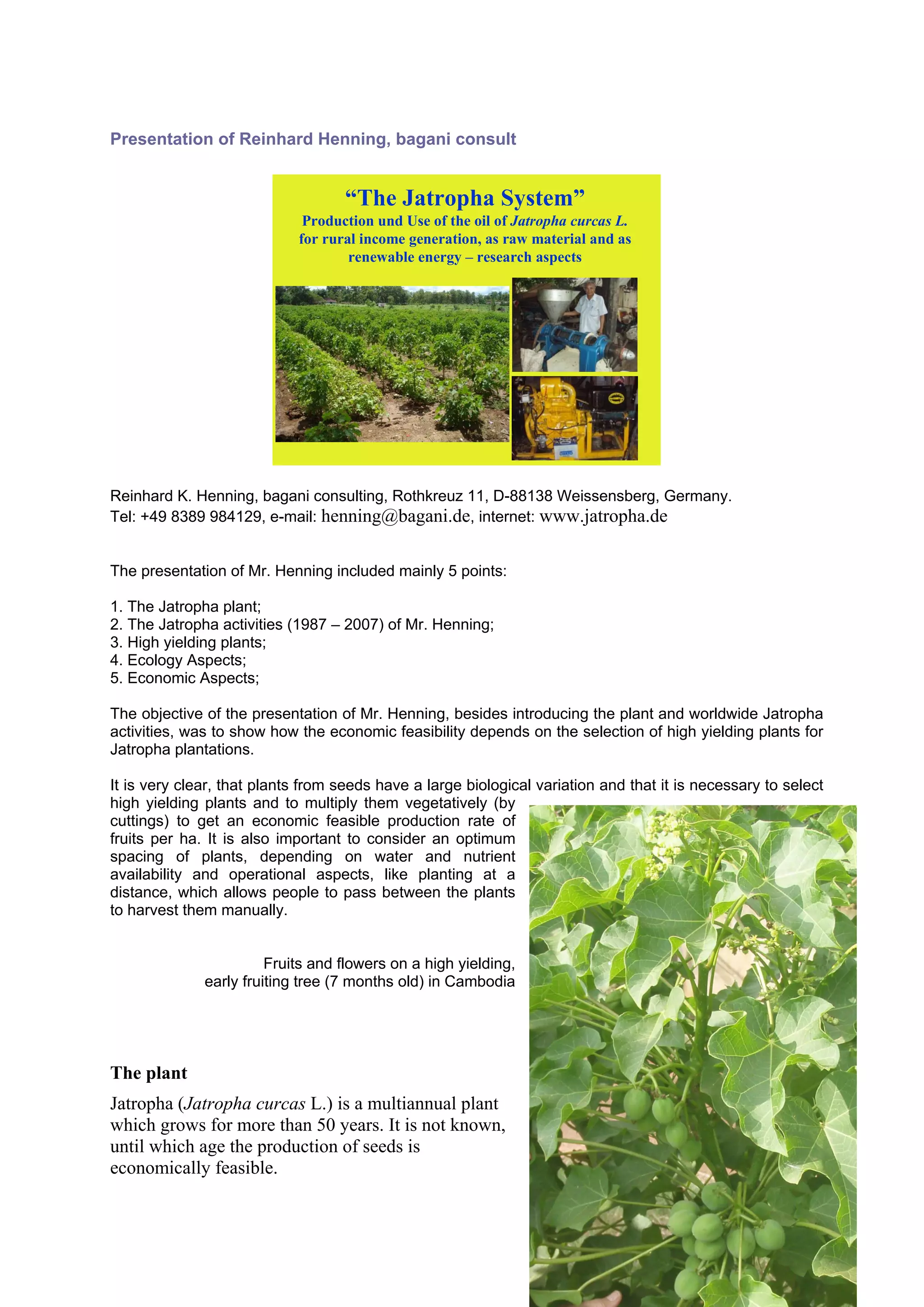 Presentation of Reinhard Henning, bagani consult


                                   “The Jatropha System”
                             Production und Use of the oil of Jatropha curcas L.
                            for rural income generation, as raw material and as
                                    renewable energy – research aspects




                                                                              2




Reinhard K. Henning, bagani consulting, Rothkreuz 11, D-88138 Weissensberg, Germany.
Tel: +49 8389 984129, e-mail: henning@bagani.de, internet: www.jatropha.de


The presentation of Mr. Henning included mainly 5 points:

1. The Jatropha plant;
2. The Jatropha activities (1987 – 2007) of Mr. Henning;
3. High yielding plants;
4. Ecology Aspects;
5. Economic Aspects;

The objective of the presentation of Mr. Henning, besides introducing the plant and worldwide Jatropha
activities, was to show how the economic feasibility depends on the selection of high yielding plants for
Jatropha plantations.

It is very clear, that plants from seeds have a large biological variation and that it is necessary to select
high yielding plants and to multiply them vegetatively (by
cuttings) to get an economic feasible production rate of
fruits per ha. It is also important to consider an optimum
spacing of plants, depending on water and nutrient
availability and operational aspects, like planting at a
distance, which allows people to pass between the plants
to harvest them manually.


                        Fruits and flowers on a high yielding,
              early fruiting tree (7 months old) in Cambodia




The plant
Jatropha (Jatropha curcas L.) is a multiannual plant
which grows for more than 50 years. It is not known,
until which age the production of seeds is
economically feasible.




                                                                 A more than 50 years old plant in Brazil
 