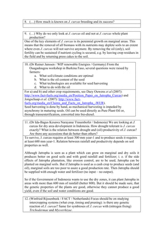 8. (…) How much is known on J. curcas breeding and its success?


9. (…) Why do we only look at J. curcas oil and not at J. curcas whole plant
    production?
One of the key elements of J. curcas is its perennial growth on marginal areas. This
means that the removal of all biomass with its nutrients may deplete soils to an extent
where even J. curcas will not survive anymore. By removing the oil (only), soil
fertility can be sustained if nutrient cycling is secured, e.g. by leaving crop residues in
the field and by returning press cakes to the soil.

10. (Dr Rainer Janssen / WIP renewable Energies / Germany) From the
    Ouagadougou workshop in Burkina Faso, several questions were raised by
    farmers:
        a. What soil/climate conditions are optimal
        b. What is the oil content of the seed
        c. What technologies are available for seed harvesting
        d. What to do with the oil
For a) and b) and other crop requirements, see Daey Ouwens et al (2007):
http://www.fact-fuels.org/media_en/Position_Paper_on_Jatropha_Curcas) and
Jongschaap et al. (2007): http://www.fact-
fuels.org/media_en/Claims_and_Facts_on_Jatropha_-WUR).
Seed harvesting is done by hand, as mechanical harvesting is impeded by
asynchrony in maturing seeds. Oil can be used directly as Pure Plant Oil or,
through transesterification, converted into bio-diesel.

11. (Dr Ida-Bagus Kesawa Narayana/ Frauenhofer / Indonesia) We are looking at J.
     curcas for dry area development in Indonesia. How drought tolerant is J. curcas
     exactly? What is the relation between drought and (oil) productivity of J. curcas?
     Are there any accessions that do better than others?
To survive, J. curcas requires at least 300 mm year-1 and to produce seeds it requires
at least 600 mm year-1. Relation between rainfall and productivity depends on soil
properties as well.

Although Jatropha is seen as a plant which can grow on marginal and dry soils it
produces better on good soils and with good rainfall and fertilizer; i. e. if the side
effects of Jatropha plantation, like erosion control, are to be used, Jatropha can be
planted on marginal soils. But if Jatropha is used as a cash crop to produce seeds (and
oil), marginal soils are too poor to asure a good production rate. Then Jatropha should
be supplied with enough water and fertilizer (no input – no output).

So if the Government of Indonesia wants to use the dry zones, it can plant Jatropha in
areas with more than 600 mm of rainfall (better 800). But it should be made sure, that
the genetic properties of the plants are good, otherwise they cannot produce a good
yield, even if the soil and water conditions are good.

12. (Winfried Rijssenbeek / FACT / Netherlands) Focus should be on studying
    intercropping systems (what crop, timing and pruning): is there any genetic
    reaction of J. curcas? Same for symbioses of J. curcas with (nitrogen fixing)
    Trichodermae and Mycorrhizae.
 