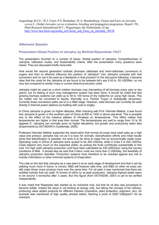 Jongschaap, R.E.E., W.J. Corré, P.S. Bindraban, W.A. Brandenburg. Claims and Facts on Jatropha
    curcas L. Global Jatropha curcas evaluation, breeding and propagation programme. Report 158,
    Plant Research International B.V., Wageningen, the Netherlands, 42 pp.
    http://www.fact-fuels.org/media_en/Claims_and_Facts_on_Jatropha_-WUR



Afternoon Session

Presentation Global Position of Jatropha, by Winfried Rijssenbeek, FACT

The presentation touched on a number of topics: Global position of Jatropha, Competitiveness of
Jatropha, Utilization routes, and Sustainability criteria. After the presentation many questions were
raised. They are discussed briefly hereunder.

How would the second generation biofuels (biomass celluloses and hemi-celluloses conversion to
sugars and then to ethanol) influence the position of Jatropha? Can Jatropha compete with that
conversion and /or can it be used as a feedstock in that process? In the discussion following, it became
clear that the costs for the Jatropha oil are found to be between let’s say 0.45 to .55 USD/liter, so not
very low compared to similar crops or current ethanol production costs.

Jatropha might be used as a short rotation biomass crop (harvesting of all biomass every year or two
years), but no testing of such crop management system has been done. It should be noted that fast
growing biomass systems can yield up to 50 to 100 tonne of dry matter/ha /yr using high inputs. This
dry matter can be converted to liquids, thermally (o.a. Fischer Trops) or biologically (enzymes).
Currently these conversion paths are in in a R&D stage. However, solid biomass can currently be used
directly in thermal power stations (co-fuelling with coal or single).

In China Jatropha is grown on higher altitudes. After checking with Prof. Harinder Makkar, it was found
that Jatropha is grown in the southern part of China at 800 to 1200 m above see-level. This is possible
due to the effect of the massive plateau of Himalaya on temperatures. This effect makes that
temperatures are higher in that area than normal. The temperatures are said to range from 12 to 30
degrees C. Jatropha can normally grow on higher elevations, but growth and productivity seem less
(Experiments by OCTAGON in Guatemala, 2005).

Professon Harinder Makkar supported the observation that normal oil crops have seed cake as a high
value end product; Jatropha has not as it is toxic for animals. Detoxification efforts and initial results
show that detoxification is possible, but work is to be done to make this an economically viable route.
Operating costs in China of Jatropha were quoted to be 400 USD/ha, while in India it is 200 USD/ha.
Costs depend very much on the expected yields, as picking the fruits contributes substantially to this
cost. For high yield Jatropha production cost have been calculated as 230 USD/ha/yr using the country
conditions of Mali. It should also be said that if labor costs are more than 2 USD/day, the feasibility of
Jatropha production dwindles. Production systems have therefore to be checked against any risk to
include child labour or other enforced systems of cheap labor.

The note on the fact that Jatropha as a new plant is at an early stage of development and that it can be
yielding much more in future, is correct. R&D will however take time, and R&D on other oil crops can
still make those crops produce more over the same time. For oil palm it was mentioned that there are
certified hybrids that can yield 10 tonnes of oil/ha /yr at peak production. Jatropha highest yields seem
to be around 3 tonnes/ha after 3 years. But this figure (from OCTAGON, 2007) is yet to be verified
independently.

It was noted that Rapeseed also started as an industrial crop, but that its oil also was processed to
become edible. Indeed the issue is not looking at energy only, but taking the concept of bio refinery,
producing value added products for different markets (cosmetics, plant protection, polymers, etc). An
example was mentioned of high quality phorbol esters, fetching a price of 2000 US$/gram? (to be
checked).
 
