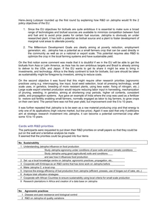 Hans-Jeorg Lutzeyer rounded up the first round by explaining how R&D on Jatropha would fit the 2
policy objectives of the EU:

     1. Since the EU objectives for biofuels are quite ambitious it is essential to make sure a broad
        range of technologies and biofuel sources are available to minimize competition between food
        and fuel and to avoid price peaks for certain fuel sources. Jatropha is obviously an under
        researched plant, it has both a potential as biofuel source and a plant to foster development of
        marginal rural areas to alleviate poverty;

     2. The Millennium Development Goals are clearly aiming at poverty reduction, employment
        generation, etc.. Jatropha has a potential as a small farmers crop that can be used directly in
        the community as well as on a national or export scale. This potential requires also R&D to
        optimize the crop in the local farming systems and have sustainable yield.

On the first notion some comment was made that it is doubtful if we in the EU will be able to get the
biofuels from Asia or Latin America, as Asia has its own ambitious targets and Brazil is already aiming
to deliver to the USA, and Japan. If the EU wants to get its share it might be wise to bring in
investments, and technology. Africa is the likely continent to look for biofuels, but care should be taken
as sustainability might be foregone by investors, aiming to reduce costs.

On the second objective it was found that this might require other research priorities (agronomic
practices using e.g. intercropping, low input, local seed selection, local oil pressing technology, small
scale uses, in genetics, breeding of more resistant plants, using less water, fixing of nitrogen, etc..)
Large scale export oriented production would require reducing labor input in harvesting, mechanization
of pruning, weeding, in genetics, aiming at shortening crop periods, higher oil contents, consistent
yields, and propagation systems. Aya gave an example of India where the crop was used as a fertilizer
to restore soil fertility enabling small farmers, normally engaged as labor to big farmers, to grow crops
on their own land. The period here was not first year yield, but improvement over the 5 to 10 years.

It was further repeated that Jatropha is to be seen as a raw material producing crop and that energy is
only one of its applications (high volume market, but low price). Again it was said that only if politicians
aim at strategic research investment into Jatropha, it can become a potential commercial crop after
some 10 to 15 years.


Cards with R&D priorities
The participants were requested to put down their R&D priorities on small papers so that they could be
put on the wall and a tentative analysis be made.
It seemed that the priorities could be grouped into four items

No Sustainability
 1 Understanding Jatropha influence on food production
                         Study Jatropha agronomy under conditions of poor soils and poor climatic conditions
                         Study Jatropha using good (agricultural) soils and conditions
                         and see how it influences food production
 2 Set -up a local knowledge centre on Jatropha: agronomic practices, propagation, etc..
 3 Cooperate with Embrapa as an R&D centre that has done work on Jatropha before
 4 Make Jatropha C. a local crop
 5 Improve the energy efficiency of fuel production from Jatropha (efficient. presses, use of biogas out of cake, etc..)
 6 Analyze total utilization strategies
 7 Cooperate with African Countries to ensure sustainability using local criteria for small scale production
 8 Research plantations in Africa and creation of a data base on Jatropha



No    Agronomic practices
  1 Disease and pest resistance and biological control
  2 R&D on Jatropha oil quality variations
 