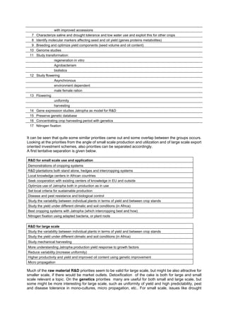 with improved accessions
  7   Characterize saline and drought tolerance and low water use and exploit this for other crops
  8   Identify molecular markers affecting seed and oil yield (genes proteins metabolites)
  9   Breeding and optimize yield components (seed volume and oil content)
 10   Genome studies
 11   Study transformation:
                  regeneration in vitro
                  Agrobacteriam
                  biolistics
 12   Study flowering
                  Asynchronous
                  environment dependent
                  male female ration
 13   Flowering
                  uniformity
                  harvesting
 14   Gene expression studies Jatropha as model for R&D
 15   Preserve genetic database
 16   Concentrating crop harvesting period with genetics
 17   Nitrogen fixation


It can be seen that quite some similar priorities came out and some overlap between the groups occurs.
Looking at the priorities from the angle of small scale production and utilization and of large scale export
oriented investment schemes, also priorities can be separated accordingly.
A first tentative separation is given below.

R&D for small scale use and application
Demonstrations of cropping systems
R&D plantations both stand alone, hedges and intercropping systems
Local knowledge centers in African countries
Seek cooperation with existing centers of knowledge in EU and outside
Optimize use of Jatropha both in production as in use
Set local criteria for sustainable production
Disease and pest resistance and biological control
Study the variability between individual plants in terms of yield and between crop stands
Study the yield under different climatic and soil conditions (in Africa)
Best cropping systems with Jatropha (which intercropping best and how)
Nitrogen fixation using adapted bacteria, or plant roots


R&D for large scale
Study the variability between individual plants in terms of yield and between crop stands
Study the yield under different climatic and soil conditions (in Africa)
Study mechanical harvesting
More understanding Jatropha production yield response to growth factors
Reduce variability (increase uniformity)
Higher productivity and yield and improved oil content using genetic improvement
Micro propagation

Much of the raw material R&D priorities seem to be valid for large scale, but might be also attractive for
smaller scale, if there would be market outlets. Detoxification of the cake is both for large and small
scale relevant a topic. On the genetics priorities many are useful for both small and large scale, but
some might be more interesting for large scale, such as uniformity of yield and high predictability, pest
and disease tolerance in mono-cultures, micro propagation, etc.. For small scale, issues like drought
 
