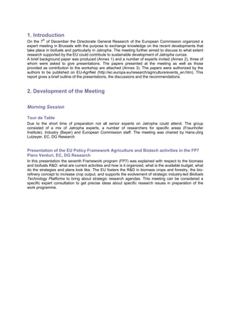 1. Introduction
On the 7th of December the Directorate General Research of the European Commission organized a
expert meeting in Brussels with the purpose to exchange knowledge on the recent developments that
take place in biofuels and particularly in Jatropha. The meeting further aimed to discuss to what extent
research supported by the EU could contribute to sustainable development of Jatropha curcas.
A brief background paper was produced (Annex 1) and a number of experts invited (Annex 2), three of
whom were asked to give presentations. The papers presented at the meeting as well as those
provided as contribution to the workshop are attached (Annex 3). The papers were authorized by the
authors to be published on EU-AgriNet (http://ec.europa.eu/research/agriculture/events_en.htm). This
report gives a brief outline of the presentations, the discussions and the recommendations.


2. Development of the Meeting

Morning Session

Tour de Table
Due to the short time of preparation not all senior experts on Jatropha could attend. The group
consisted of a mix of Jatropha experts, a number of researchers for specific areas (Fraunhofer
Institute), Industry (Bayer) and European Commission staff. The meeting was chaired by Hans-Jörg
Lutzeyer, EC, DG Research


Presentation of the EU Policy Framework Agriculture and Biotech activities in the FP7
Piero Venturi, EC, DG Research
In this presentation the seventh Framework program (FP7) was explained with respect to the biomass
and biofuels R&D: what are current activities and how is it organized, what is the available budget, what
do the strategies and plans look like. The EU fosters the R&D in biomass crops and forestry, the bio-
refinery concept to increase crop output, and supports the evolvement of strategic industry-led Biofuels
Technology Platforms to bring about strategic research agendas. This meeting can be considered a
specific expert consultation to get precise ideas about specific research issues in preparation of the
work programme.
 