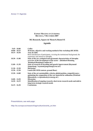 Annex 1-1 Agenda:




                             EXPERT MEETING ON JATROPHA
                              BRUSSELS, 7 DECEMBER 2007

                      DG Research, Square de Meeus 8, Room 8 E
                                           Agenda

 9.45 – 10.00       Coffee
10.00 – 10.15       Welcome, objective and working method of the workshop (DG RTD)
10.15 – 10.30       Tour de table
                    Brief introduction of participants, covering the institutional background, the
                    experience and interest in Jatropha,
10.30 – 11.00       State of the art, ecological and agronomic characteristics of Jatropha
                    overview of the development of the sector – (Reinhard Henning,
                    'Reinhard.Henning@t-online.de')
11.00 – 11.30       State of research on breeding and genetic improvement (Raymond
                    Jongschaap, 'raymond.jongschaap@wur.nl')
11.30 – 12.30       Discussion
12.30 – 13.30       Lunch (DG RTD canteen, ground floor)
13.30 – 14.00       State of the art sustainability criteria, global position, competitiveness -
                    optimising the composition of the raw material for utilisation (Winfried
                    Rijssenbeek, w.rijssenbeek@rrenergy.nl )
14.00 – 14.30       Discussion
14.30 – 16.15       Identification of ongoing research, short-term research needs and mid-to
                    long-term strategic research needs
16.15 – 16.30       Conclusions




Presentations, see web page:

http://ec.europa.eu/research/agriculture/events_en.htm
 
