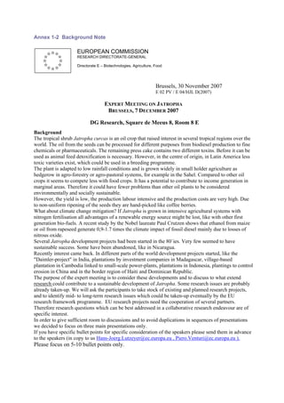 Annex 1-2 Background Note

                     EUROPEAN COMMISSION
                     RESEARCH DIRECTORATE-GENERAL

                     Directorate E – Biotechnologies, Agriculture, Food




                                                                   Brussels, 30 November 2007
                                                                   E 02 PV / E 04/HJL D(2007)

                                     EXPERT MEETING ON JATROPHA
                                      BRUSSELS, 7 DECEMBER 2007

                            DG Research, Square de Meeus 8, Room 8 E
Background
The tropical shrub Jatropha curcas is an oil crop that raised interest in several tropical regions over the
world. The oil from the seeds can be processed for different purposes from biodiesel production to fine
chemicals or pharmaceuticals. The remaining press cake contains two different toxins. Before it can be
used as animal feed detoxification is necessary. However, in the centre of origin, in Latin America less
toxic varieties exist, which could be used in a breeding programme.
The plant is adapted to low rainfall conditions and is grown widely in small holder agriculture as
hedgerow in agro-forestry or agro-pastoral systems, for example in the Sahel. Compared to other oil
crops it seems to compete less with food crops. It has a potential to contribute to income generation in
marginal areas. Therefore it could have fewer problems than other oil plants to be considered
environmentally and socially sustainable.
However, the yield is low, the production labour intensive and the production costs are very high. Due
to non-uniform ripening of the seeds they are hand-picked like coffee berries.
What about climate change mitigation? If Jatropha is grown in intensive agricultural systems with
nitrogen fertilisation all advantages of a renewable energy source might be lost, like with other first
generation bio-fuels. A recent study by the Nobel laureate Paul Crutzen shows that ethanol from maize
or oil from rapeseed generate 0,9-1.7 times the climate impact of fossil diesel mainly due to losses of
nitrous oxide.
Several Jatropha development projects had been started in the 80`ies. Very few seemed to have
sustainable success. Some have been abandoned, like in Nicaragua.
Recently interest came back. In different parts of the world development projects started, like the
"Daimler-project" in India, plantations by investment companies in Madagascar, village-based
plantation in Cambodia linked to small-scale power-plants, plantations in Indonesia, plantings to control
erosion in China and in the border region of Haiti and Dominican Republic.
The purpose of the expert meeting is to consider these developments and to discuss to what extend
research could contribute to a sustainable development of Jatropha. Some research issues are probably
already taken-up. We will ask the participants to take stock of existing and planned research projects,
and to identify mid- to long-term research issues which could be taken-up eventually by the EU
research framework programme. EU research projects need the cooperation of several partners.
Therefore research questions which can be best addressed in a collaborative research endeavour are of
specific interest.
In order to give sufficient room to discussions and to avoid duplications in sequences of presentations
we decided to focus on three main presentations only.
If you have specific bullet points for specific consideration of the speakers please send them in advance
to the speakers (in copy to us Hans-Joerg.Lutzeyer@ec.europa.eu , Piero.Venturi@ec.europa.eu ).
Please focus on 5-10 bullet points only.
 
