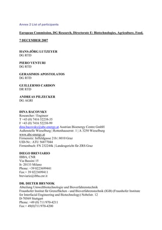 Annex 2 List of participants

European Commission, DG Research, Directorate E: Biotechnologies, Agriculture, Food,

7 DECEMBER 2007


HANS-JÖRG LUTZEYER
DG RTD

PIERO VENTURI
DG RTD

GERASIMOS APOSTOLATOS
DG RTD

GUILLERMO CARDON
DR RTD

ANDREAS PILZECKER
DG AGRI


DINA BACOVSKY
Researcher / Engineer
T +43 (0) 7416 52238-35
F +43 (0) 7416 52238-99
dina.bacovsky@abc-energy.at Austrian Bioenergy Centre GmbH
Außenstelle Wieselburg | Rottenhauserstr. 1 | A 3250 Wieselburg
www.abc-energy.at
Firmensitz: Inffeldgasse 21b | 8010 Graz
UID-Nr.: ATU 56877044
Firmenbuch: FN 232244k | Landesgericht für ZRS Graz

DIEGO BREVIARIO
IBBA, CNR
Via Bassini 15
It- 20133 Milano
Phone: +39 0223699441
Fax:+ 39 0223699411
breviario@ibba.cnr.it

DR. DIETER BRYNIOK
Abteilung Umweltbiotechnologie und Bioverfahrenstechnik
Fraunhofer Institut für Grenzflächen - und Bioverfahrenstechnik (IGB) (Fraunhofer Institute
for Interfacial Engineering and Biotechnology) Nobelstr. 12
D-70569 Stuttgart
Phone: +49 (0) 711/970-4211
Fax:+ 49(0)711/970-4200
 