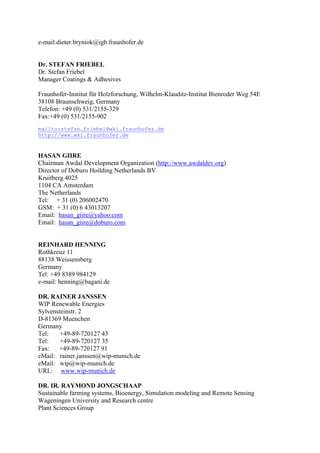 e-mail:dieter.bryniok@igb.fraunhofer.de


Dr. STEFAN FRIEBEL
Dr. Stefan Friebel
Manager Coatings & Adhesives

Fraunhofer-Institut für Holzforschung, Wilhelm-Klauditz-Institut Bienroder Weg 54E
38108 Braunschweig, Germany
Telefon: +49 (0) 531/2155-329
Fax:+49 (0) 531/2155-902
mailto:stefan.friebel@wki.fraunhofer.de
http://www.wki.fraunhofer.de


HASAN GIIRE
Chairman Awdal Development Organization (http://www.awdaldev.org)
Director of Doburo Hoilding Netherlands BV
Kruitberg 4025
1104 CA Amsterdam
The Netherlands
Tel: + 31 (0) 206002470
GSM: + 31 (0) 6 43013207
Email: hasan_giire@yahoo.com
Email: hasan_giire@doburo.com


REINHARD HENNING
Rothkreuz 11
88138 Weissensberg
Germany
Tel: +49 8389 984129
e-mail: henning@bagani.de

DR. RAINER JANSSEN
WIP Renewable Energies
Sylvensteinstr. 2
D-81369 Muenchen
Germany
Tel:    +49-89-720127 43
Tel:    +49-89-720127 35
Fax: +49-89-720127 91
eMail: rainer.janssen@wip-munich.de
eMail: wip@wip-munich.de
URL: www.wip-munich.de

DR. IR. RAYMOND JONGSCHAAP
Sustainable farming systems, Bioenergy, Simulation modeling and Remote Sensing
Wageningen University and Research centre
Plant Sciences Group
 