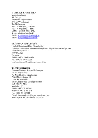WINFRIED RIJSSENBEEK
Managing director
RR Energy
Baron van Nagellstr 31-1
3781 AP Voorthuizen
The Netherlands
Tel: + 31 (0) 342 47 85 02
Fax: + 31 (0) 342 47 85 02
GSM: + 31 (0) 6 53 17 29 83
Skype: winfriedrijssenbeek1
Email: w.rijssenbeek@rrenergy.nl
Email: w.rijssenbeek@chello.nl


DR. STEFAN SCHILLBERG
Head of Department Plant Biotechnology
Fraunhofer-Institut für Molekularbiologie und Angewandte Oekologie IME
Forckenbeckstrasse 6
52074 Aachen
Germany
Phone: +49 241 6085 11051
Fax: +49 241 6085 10000
email: stefan.schillberg@ime.fraunhofer.de


THOMAS ZIEGLER
Business Manager Renewable Energies
Bayer CropScience AG
PM New Business Development
Alfred Nobel Strasse 50
D- 40789 Monheim
Bayer CropScience Aktiengesellschaft
BCS AG-PM-NBD
Monheim, 9975
Phone: +49 2173 38 2141
mobile: + 49 175 3012141
Fax: +49 2173 38 5811
E-mail: thomas.ziegler@bayercropscience.com
Web: http://www.bayercropscience.com
 
