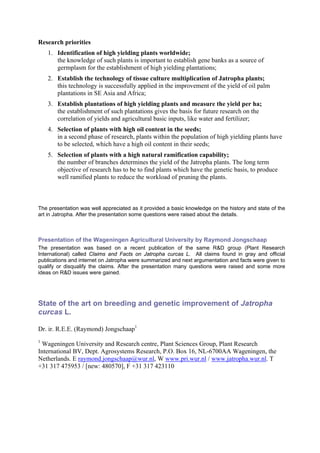 Research priorities
    1. Identification of high yielding plants worldwide;
       the knowledge of such plants is important to establish gene banks as a source of
       germplasm for the establishment of high yielding plantations;
    2. Establish the technology of tissue culture multiplication of Jatropha plants;
       this technology is successfully applied in the improvement of the yield of oil palm
       plantations in SE Asia and Africa;
    3. Establish plantations of high yielding plants and measure the yield per ha;
       the establishment of such plantations gives the basis for future research on the
       correlation of yields and agricultural basic inputs, like water and fertilizer;
    4. Selection of plants with high oil content in the seeds;
       in a second phase of research, plants within the population of high yielding plants have
       to be selected, which have a high oil content in their seeds;
    5. Selection of plants with a high natural ramification capability;
       the number of branches determines the yield of the Jatropha plants. The long term
       objective of research has to be to find plants which have the genetic basis, to produce
       well ramified plants to reduce the workload of pruning the plants.



The presentation was well appreciated as it provided a basic knowledge on the history and state of the
art in Jatropha. After the presentation some questions were raised about the details.



Presentation of the Wageningen Agricultural University by Raymond Jongschaap
The presentation was based on a recent publication of the same R&D group (Plant Research
International) called Claims and Facts on Jatropha curcas L. All claims found in gray and official
publications and internet on Jatropha were summarized and next argumentation and facts were given to
qualify or disqualify the claims. After the presentation many questions were raised and some more
ideas on R&D issues were gained.




State of the art on breeding and genetic improvement of Jatropha
curcas L.

Dr. ir. R.E.E. (Raymond) Jongschaap1
1
  Wageningen University and Research centre, Plant Sciences Group, Plant Research
International BV, Dept. Agrosystems Research, P.O. Box 16, NL-6700AA Wageningen, the
Netherlands. E raymond.jongschaap@wur.nl, W www.pri.wur.nl / www.jatropha.wur.nl. T
+31 317 475953 / [new: 480570], F +31 317 423110
 
