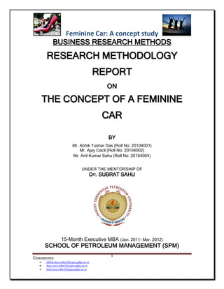 Feminine Car: A concept study
          BUSINESS RESEARCH METHODS
      RESEARCH METHODOLOGY
                                        REPORT
                                          ON

      THE CONCEPT OF A FEMININE
                                         CAR

                                          BY
                        Mr. Abhik Tushar Das (Roll No: 20104001)
                            Mr. Ajay Cecil (Roll No: 20104002)
                        Mr. Anil Kumar Sahu (Roll No: 20104004)


                               UNDER THE MENTORSHIP OF
                                 DR. SUBRAT SAHU




                15-Month Executive MBA (Jan. 2011- Mar. 2012)
      SCHOOL OF PETROLEUM MANAGEMENT (SPM)
                                           1
Comments:
     Abhik.dexe-mba10@spm.pdpu.ac.in
     Ajay.cexe-mba10@spm.pdpu.ac.in
     Anil.sexe-mba10@spm.pdpu.ac.in
 