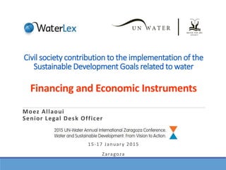 Civil society contribution to the implementation of the
Sustainable Development Goals related to water
Financing and Economic Instruments
Moez Allaoui
Senior Legal Desk Officer
15-17 January 2015
Zaragoza
 