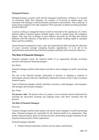 Page | 10
Managerial Finance
Managerial finance concerns itself with the managerial significance of finance. It is focused
on assessment rather than technique. For instance, in reviewing an annual report, one
concerned with technique would be primarily interested in measurement. They would ask: is
money being assigned to the right categories? Were generally accepted accounting principles
(GAAP) followed?
A person working in managerial finance would be interested in the significance of a firm’s
financial figures measured against multiple targets such as internal goals and competitor
figures. They may look at changes in asset balances and probe for red flags that indicate
problems with bill collection or bad debt as well as analyze working capital to anticipate
future cash flow problems.
Sound financial management creates value and organizational ability through the allocation
of scarce resources amongst competing business opportunities. It is an aid to the
implementation and monitoring of business strategies and helps achieve business objectives.
The Role of Financial Managers
Financial managers ensure the financial health of an organization through investment
activities and long-term financing strategies.
Key Points
Financial managers perform data analysis and advise senior managers on profit -maximizing
ideas.
The role of the financial manager, particularly in business, is changing in response to
technological advances that have significantly reduced the amount of time it takes to produce
financial reports.
Types of financial managers include controllers, treasurers, credit managers, cash managers,
risk managers and insurance managers.
Key Terms
Net present value: The present value of a project or an investment decision determined by
summing the discounted incoming and outgoing future cash flows resulting from the
decision.
The Role of Financial Managers
Overview
Financial managers perform data analysis and advise senior managers on profit-maximizing
ideas. Financial managers are responsible for the financial health of an organization. They
produce financial reports, direct investment activities, and develop strategies and plans for the
long-term financial goals of their organization.
Financial managers typically:
 Prepare financial statements, business activity reports, and forecasts,
 
