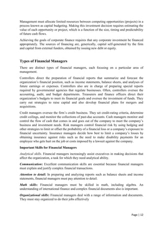 Page | 12
Management must allocate limited resources between competing opportunities (projects) in a
process known as capital budgeting. Making this investment decision requires estimating the
value of each opportunity or project, which is a function of the size, timing and predictability
of future cash flows.
Achieving the goals of corporate finance requires that any corporate investment be financed
appropriately. The sources of financing are, generically, capital self-generated by the firm
and capital from external funders, obtained by issuing new debt or equity.
Types of Financial Managers
There are distinct types of financial managers, each focusing on a particular area of
management.
Controllers direct the preparation of financial reports that summarize and forecast the
organization’s financial position, such as income statements, balance sheets, and analyses of
future earnings or expenses. Controllers also are in charge of preparing special reports
required by governmental agencies that regulate businesses. Often, controllers oversee the
accounting, audit, and budget departments. Treasurers and finance officers direct their
organization’s budgets to meet its financial goals and oversee the investment of funds. They
carry out strategies to raise capital and also develop financial plans for mergers and
acquisitions.
Credit managers oversee the firm’s credit business. They set credit-rating criteria, determine
credit ceilings, and monitor the collections of past-due accounts. Cash managers monitor and
control the flow of cash that comes in and goes out of the company to meet the company’s
business and investment needs. Risk managers control financial risk by using hedging and
other strategies to limit or offset the probability of a financial loss or a company’s exposure to
financial uncertainty. Insurance managers decide how best to limit a company’s losses by
obtaining insurance against risks such as the need to make disability payments for an
employee who gets hurt on the job or costs imposed by a lawsuit against the company.
Important Skills for Financial Managers
Analytical skills. Financial managers increasingly assist executives in making decisions that
affect the organization, a task for which they need analytical ability.
Communication: Excellent communication skills are essential because financial managers
must explain and justify complex financial transactions.
Attention to detail: In preparing and analyzing reports such as balance sheets and income
statements, financial managers must pay attention to detail.
Math skills: Financial managers must be skilled in math, including algebra. An
understanding of international finance and complex financial documents also is important.
Organizational skills: Financial managers deal with a range of information and documents.
They must stay organized to do their jobs effectively
 