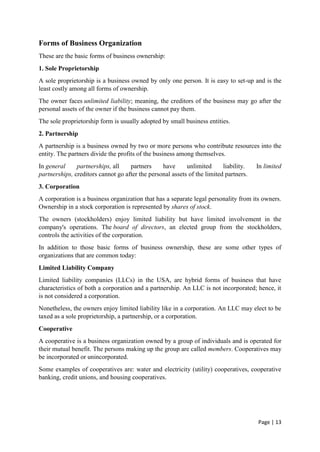 Page | 13
Forms of Business Organization
These are the basic forms of business ownership:
1. Sole Proprietorship
A sole proprietorship is a business owned by only one person. It is easy to set-up and is the
least costly among all forms of ownership.
The owner faces unlimited liability; meaning, the creditors of the business may go after the
personal assets of the owner if the business cannot pay them.
The sole proprietorship form is usually adopted by small business entities.
2. Partnership
A partnership is a business owned by two or more persons who contribute resources into the
entity. The partners divide the profits of the business among themselves.
In general partnerships, all partners have unlimited liability. In limited
partnerships, creditors cannot go after the personal assets of the limited partners.
3. Corporation
A corporation is a business organization that has a separate legal personality from its owners.
Ownership in a stock corporation is represented by shares of stock.
The owners (stockholders) enjoy limited liability but have limited involvement in the
company's operations. The board of directors, an elected group from the stockholders,
controls the activities of the corporation.
In addition to those basic forms of business ownership, these are some other types of
organizations that are common today:
Limited Liability Company
Limited liability companies (LLCs) in the USA, are hybrid forms of business that have
characteristics of both a corporation and a partnership. An LLC is not incorporated; hence, it
is not considered a corporation.
Nonetheless, the owners enjoy limited liability like in a corporation. An LLC may elect to be
taxed as a sole proprietorship, a partnership, or a corporation.
Cooperative
A cooperative is a business organization owned by a group of individuals and is operated for
their mutual benefit. The persons making up the group are called members. Cooperatives may
be incorporated or unincorporated.
Some examples of cooperatives are: water and electricity (utility) cooperatives, cooperative
banking, credit unions, and housing cooperatives.
 