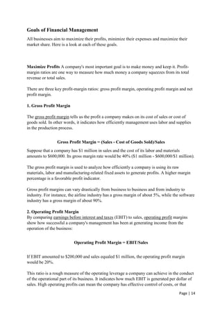 Page | 14
Goals of Financial Management
All businesses aim to maximize their profits, minimize their expenses and maximize their
market share. Here is a look at each of these goals.
Maximize Profits A company's most important goal is to make money and keep it. Profit-
margin ratios are one way to measure how much money a company squeezes from its total
revenue or total sales.
There are three key profit-margin ratios: gross profit margin, operating profit margin and net
profit margin.
1. Gross Profit Margin
The gross profit margin tells us the profit a company makes on its cost of sales or cost of
goods sold. In other words, it indicates how efficiently management uses labor and supplies
in the production process.
Gross Profit Margin = (Sales - Cost of Goods Sold)/Sales
Suppose that a company has $1 million in sales and the cost of its labor and materials
amounts to $600,000. Its gross margin rate would be 40% ($1 million - $600,000/$1 million).
The gross profit margin is used to analyze how efficiently a company is using its raw
materials, labor and manufacturing-related fixed assets to generate profits. A higher margin
percentage is a favorable profit indicator.
Gross profit margins can vary drastically from business to business and from industry to
industry. For instance, the airline industry has a gross margin of about 5%, while the software
industry has a gross margin of about 90%.
2. Operating Profit Margin
By comparing earnings before interest and taxes (EBIT) to sales, operating profit margins
show how successful a company's management has been at generating income from the
operation of the business:
Operating Profit Margin = EBIT/Sales
If EBIT amounted to $200,000 and sales equaled $1 million, the operating profit margin
would be 20%.
This ratio is a rough measure of the operating leverage a company can achieve in the conduct
of the operational part of its business. It indicates how much EBIT is generated per dollar of
sales. High operating profits can mean the company has effective control of costs, or that
 