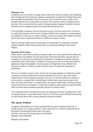 Page | 16
Minimize Costs
Companies use cost controls to manage and/or reduce their business expenses. By identifying
and evaluating all of the business's expenses, management can determine whether those costs
are reasonable and affordable. Then, if necessary, they can look for ways to reduce costs
through methods such as cutting back, moving to a less expensive plan or changing service
providers. The cost-control process seeks to manage expenses ranging from phone, internet
and utility bills to employee payroll and outside professional services.
To be profitable, companies must not only earn revenues, but also control costs. If costs are
too high, profit margins will be too low, making it difficult for a company to succeed against
its competitors. In the case of a public company, if costs are too high, the company may find
that its share price is depressed and that it is difficult to attract investors.
When examining whether costs are reasonable or unreasonable, it's important to consider
industry standards. Many firms examine their costs during the drafting of their annual
budgets.
Maximize Market Share
Market share is calculated by taking a company's sales over a given period and dividing it by
the total sales of its industry over the same period. This metric provides a general idea of a
company's size relative to its market and its competitors. Companies are always looking to
expand their share of the market, in addition to trying to grow the size of the total market by
appealing to larger demographics, lowering prices or through advertising. Market share
increases can allow a company to achieve greater scale in its operations and improve
profitability.
The size of a market is always in flux, but the rate of change depends on whether the market
is growing or mature. Market share increases and decreases can be a sign of the relative
competitiveness of the company's products or services. As the total market for a product or
service grows, a company that is maintaining its market share is growing revenues at the
same rate as the total market. A company that is growing its market share will be growing its
revenues faster than its competitors. Technology companies often operate in a growth market,
while consumer goods companies generally operate in a mature market.
New companies that are starting from scratch can experience fast gains in market share. Once
a company achieves a large market share, however, it will have a more difficult time growing
its sales because there aren't as many potential customers available.
The Agency Problem
An agency relationship occurs when a principal hires an agent to perform some duty. A
conflict, known as an "agency problem," arises when there is a conflict of interest between
the needs of the principal and the needs of the agent.
In finance, there are two primary agency relationships:
Managers and stockholders
Managers and creditors
 