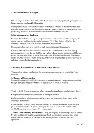 Page | 17
1. Stockholders versus Managers
If the manager owns less than 100% of the firm's common stock, a potential agency problem
between mangers and stockholders exists.
Managers may make decisions that conflict with the best interests of the shareholders. For
example, managers may grow their firms to escape a takeover attempt to increase their own
job security. However, a takeover may be in the shareholders' best interest.
2. Stockholders versus Creditors
Creditors decide to loan money to a corporation based on the riskiness of the company, its
capital structure and its potential capital structure. All of these factors will affect the
company's potential cash flow, which is a creditors' main concern.
Stockholders, however, have control of such decisions through the managers.
Since stockholders will make decisions based on their best interests, a potential agency
problem exists between the stockholders and creditors. For example, managers could borrow
money to repurchase shares to lower the corporation's share base and increase shareholder
return. Stockholders will benefit; however, creditors will be concerned given the increase in
debt that would affect future cash flows.
Motivating Managers to Act in Shareholders' Best Interests
There are four primary mechanisms for motivating managers to act in stockholders' best
interests:
1. Managerial Compensation
Managerial compensation should be constructed not only to retain competent managers, but
to align managers' interests with those of stockholders as much as possible.
This is typically done with an annual salary plus performance bonuses and company shares.
Company shares are typically distributed to managers either as:
Performance shares, where managers will receive a certain number shares based on the
company's performance
Executive stock options, which allow the manager to purchase shares at a future date and
price. With the use of stock options, managers are aligned closer to the interest of the
stockholders as they themselves will be stockholders.
2. Direct Intervention by Stockholders: Today, the majority of a company's stock is owned
by large institutional investors, such as mutual funds and pensions. As such, these large
institutional stockholders can exert influence on mangers and, as a result, the firm's
operations.
 