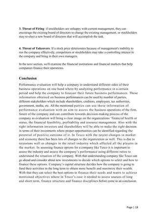 Page | 18
3. Threat of Firing: if stockholders are unhappy with current management, they can
encourage the existing board of directors to change the existing management, or stockholders
may re-elect a new board of directors that will accomplish the task.
4. Threat of Takeovers: If a stock price deteriorates because of management's inability to
run the company effectively, competitors or stockholders may take a controlling interest in
the company and bring in their own managers.
In the next section, we'll examine the financial institutions and financial markets that help
companies finance their operations.
Conclusion
Performance evaluation will help a company to understand different sides of their
business operations on one hand where by analyzing performance in a certain
period and help the company to forecast their future business performances. These
information obtained on business performances can be used by number of parties,
different stakeholders which include shareholders, creditors, employees, tax authorities,
government, media, etc. All the mentioned parties can use these information of
performance evaluation with an aim to assess the business operations of the firm,
future of the company and can contribute towards decision-making process of the
company as evaluation will bring a clear image on the organizations ‘financial health or
status, the financial feasibility, profitability and resource management. Also with the
right information investors and shareholders will be able to make the right decision
in terms of their investments where proper opportunities can be identified regarding the
potential of positive outcome of it. In Tesco with the recent changes in market
and economy there has been lots of changes to the organization as well. This is due to
recessions well as changes in the retail industry which affected all the players in
the market. In assessing finance options for a company like Tesco it is important to
assess the industry and assess the company’s performance using different ratios to
understand the situation of the company. With that understanding company like Tesco can
go ahead and consider about new investments to decide which options to select and how to
finance these options. Company’s capital structure decides how the company is going to
fund their activities in the long term to obtain more benefit and maximize their wealth.
With that they can select the best options to finance their needs and wants to achieve
mentioned objectives where in Tesco’s case it needed to assess sources of long
and short term, finance structure and finance disciplines before come to an conclusion.
 