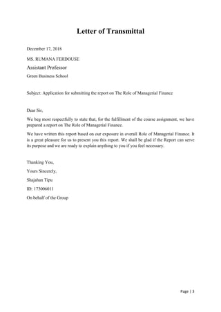 Page | 3
Letter of Transmittal
December 17, 2018
MS. RUMANA FERDOUSE
Assistant Professor
Green Business School
Subject: Application for submitting the report on The Role of Managerial Finance
Dear Sir,
We beg most respectfully to state that, for the fulfillment of the course assignment, we have
prepared a report on The Role of Managerial Finance.
We have written this report based on our exposure in overall Role of Managerial Finance. It
is a great pleasure for us to present you this report. We shall be glad if the Report can serve
its purpose and we are ready to explain anything to you if you feel necessary.
Thanking You,
Yours Sincerely,
Shajahan Tipu
ID: 173006011
On behalf of the Group
 