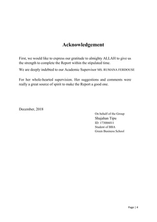 Page | 4
Acknowledgement
First, we would like to express our gratitude to almighty ALLAH to give us
the strength to complete the Report within the stipulated time.
We are deeply indebted to our Academic Supervisor MS. RUMANA FERDOUSE
For her whole-hearted supervision. Her suggestions and comments were
really a great source of spirit to make the Report a good one.
December, 2018
On behalf of the Group
Shajahan Tipu
ID: 173006011
Student of BBA
Green Business School
 