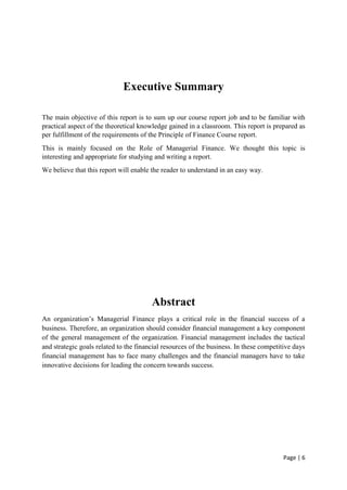 Page | 6
Executive Summary
The main objective of this report is to sum up our course report job and to be familiar with
practical aspect of the theoretical knowledge gained in a classroom. This report is prepared as
per fulfillment of the requirements of the Principle of Finance Course report.
This is mainly focused on the Role of Managerial Finance. We thought this topic is
interesting and appropriate for studying and writing a report.
We believe that this report will enable the reader to understand in an easy way.
Abstract
An organization’s Managerial Finance plays a critical role in the financial success of a
business. Therefore, an organization should consider financial management a key component
of the general management of the organization. Financial management includes the tactical
and strategic goals related to the financial resources of the business. In these competitive days
financial management has to face many challenges and the financial managers have to take
innovative decisions for leading the concern towards success.
 