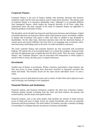 Page | 8
Corporate Finance
Corporate finance is the area of finance dealing with monetary decisions that business
enterprises make and the tools and analysis used to make those decisions. The primary goal
of corporate finance is to maximize shareholder value. Although it is in principle different
from managerial finance, which studies the financial decisions of all firms, rather than
corporations alone, the main concepts in the study of corporate finance are applicable to
financial problems of all kinds of firms.
The discipline can be divided into long-term and short-term decisions and techniques. Capital
investment decisions are long-term choices about which projects receive investment, whether
to finance that investment with equity or debt, and when or whether to pay dividends to
shareholders. On the other hand, short-term decisions deal with the short-term balance of
current assets and current liabilities; the focus here is on managing cash, inventories, short-
term borrowing, and lending (such as the terms on credit extended to customers).
The terms corporate finance and corporate financier are also associated with investment
banking. The typical role of an investment bank is to evaluate the company’s financial needs
and raise the appropriate type of capital that best fits those needs. Thus, the terms “corporate
finance” and “corporate financier” may be associated with transactions in which capital is
raised in order to create, develop, grow, or acquire businesses.
Investments
Another area of finance is investments. Within a business, particularly a large business, the
firm may invest in assets ranging from short-term securities to long-term securities like
stocks and bonds. The business invests for the same reason individuals invest—to earn a
return.
Companies invest in both financial assets such as stocks of other firms and in physical assets
such as buying a new building or new equipment.
Financial Markets and Institutions
Financial markets and financial institutions comprise the third area of business finance.
Financial markets include everything from the stock and bond markets, the primary and
second markets, and the money and capital markets.
Financial markets, such as the stock market, help facilitate the transfer of funds between
savers of funds and users of funds. Savers are usually households, and users are generally
businesses and the government. The stock market, for instance, provides a seamless exchange
of ownership of a company between one person or business and another.
 