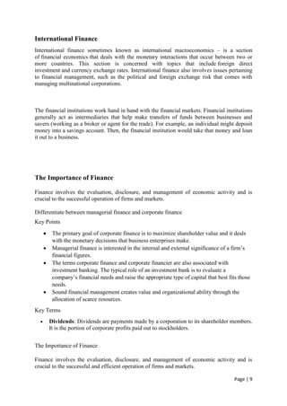 Page | 9
International Finance
International finance sometimes known as international macroeconomics – is a section
of financial economics that deals with the monetary interactions that occur between two or
more countries. This section is concerned with topics that include foreign direct
investment and currency exchange rates. International finance also involves issues pertaining
to financial management, such as the political and foreign exchange risk that comes with
managing multinational corporations.
The financial institutions work hand in hand with the financial markets. Financial institutions
generally act as intermediaries that help make transfers of funds between businesses and
savers (working as a broker or agent for the trade). For example, an individual might deposit
money into a savings account. Then, the financial institution would take that money and loan
it out to a business.
The Importance of Finance
Finance involves the evaluation, disclosure, and management of economic activity and is
crucial to the successful operation of firms and markets.
Differentiate between managerial finance and corporate finance
Key Points
 The primary goal of corporate finance is to maximize shareholder value and it deals
with the monetary decisions that business enterprises make.
 Managerial finance is interested in the internal and external significance of a firm’s
financial figures.
 The terms corporate finance and corporate financier are also associated with
investment banking. The typical role of an investment bank is to evaluate a
company’s financial needs and raise the appropriate type of capital that best fits those
needs.
 Sound financial management creates value and organizational ability through the
allocation of scarce resources.
Key Terms
 Dividends: Dividends are payments made by a corporation to its shareholder members.
It is the portion of corporate profits paid out to stockholders.
The Importance of Finance
Finance involves the evaluation, disclosure, and management of economic activity and is
crucial to the successful and efficient operation of firms and markets.
 