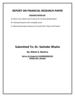 REPORT ON FINANCIAL RESEARCH PAPER
                          RESEARCH PAPERS ON:

A) What is the riskfree rate? A Search for the Basic Building Block

B) Valuing Companies with intangible assets

C) Measuring Company Exposure to Country Risk: Theory and Practice




      Submitted To: Dr. Satinder Bhatia
                       By: Nilesh A. Mashru
                Roll no. 28, Student id: S12MMMMM01593
                           PGDIBS, BKC - Mumbai
 