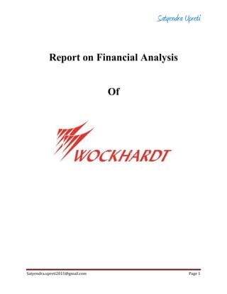 Report on Financial Analysis<br />Of<br />                                                                                              <br />       <br />                                            <br />INTRODUCTION:<br />Company Profile:<br />Wockhardt is one of the top global pharmaceutical and biotechnology companies. Wockhardt, incorporated in 1999, is engaged the pharmaceutical and biotechnology segments. The company has 14 manufacturing unit located in India, France, UK, Ireland and US.It has market capitalization of about US $1 billion and annual turnover of about US $400 million. Europe and US pharma markets account for about 50% of Wockhardt's revenue. Wockhardt has six dedicated manufacturing plants built in accordance with international standards. It has a competent, multi-disciplinary research team of over 450 skilled scientists. It owns 6 breakthrough biotechnology products and more than 250 patent filings. It has a strong presence in international pharmaceutical market. Its product portfolio comprises of biopharmaceuticals, formulations, vaccines, nutrition products, and active pharmaceuticals ingredients (API). <br />Wockhardt has headquarters in India and three subsidiaries in UK, US and Ireland. It possesses 11 manufacturing plants in 3 countries viz. India, Ireland and UK. The four successful acquisitions done by Wockhardt in the European market have strengthened the global position of the company.The company holds strong position in leading markets such as Europe and United States, which contributes 65% to Wockhardt's revenue. The company has two subsidiaries Negma Lerads, France and Morton Grove Pharmaceuticals, USA.<br />Salient Features of Wockhardt Limited:<br />The salient features of Wockhardt Limited can be categorized on two factors as mentioned below:<br />,[object Object]
