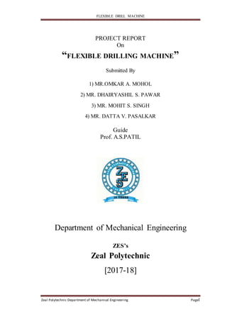 FLEXIBLE DRILL MACHINE
Zeal Polytechnic Department of Mechanical Engineering PageI
PROJECT REPORT
On
“FLEXIBLE DRILLING MACHINE”
Submitted By
1) MR.OMKAR A. MOHOL
2) MR. DHAIRYASHIL S. PAWAR
3) MR. MOHIT S. SINGH
4) MR. DATTA V. PASALKAR
Guide
Prof. A.S.PATIL
Department of Mechanical Engineering
ZES’s
Zeal Polytechnic
[2017-18]
 