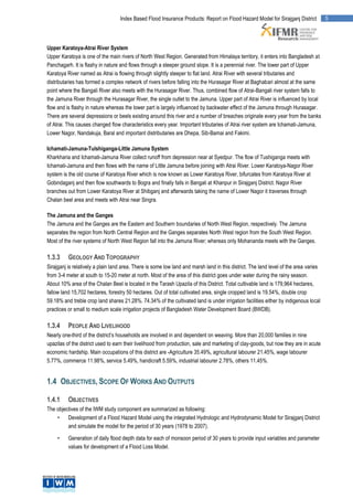 Index Based Flood Insurance Products: Report on Flood Hazard Model for Sirajganj District           5




Upper Karatoya-Atrai River System
Upper Karatoya is one of the main rivers of North West Region. Generated from Himalaya territory, it enters into Bangladesh at
Panchagarh. It is flashy in nature and flows through a steeper ground slope. It is a perennial river. The lower part of Upper
Karatoya River named as Atrai is flowing through slightly steeper to flat land. Atrai River with several tributaries and
distributaries has formed a complex network of rivers before falling into the Hurasagar River at Baghabari almost at the same
point where the Bangali River also meets with the Hurasagar River. Thus, combined flow of Atrai-Bangali river system falls to
the Jamuna River through the Hurasagar River, the single outlet to the Jamuna. Upper part of Atrai River is influenced by local
flow and is flashy in nature whereas the lower part is largely influenced by backwater effect of the Jamuna through Hurasagar.
There are several depressions or beels existing around this river and a number of breaches originate every year from the banks
of Atrai. This causes changed flow characteristics every year. Important tributaries of Atrai river system are Ichamati-Jamuna,
Lower Nagor, Nandakuja, Baral and important distributaries are Dhepa, Sib-Bamai and Fakimi.

Ichamati-Jamuna-Tulshiganga-Little Jamuna System
Kharkharia and Ichamati-Jamuna River collect runoff from depression near at Syedpur. The flow of Tushiganga meets with
Ichamati-Jamuna and then flows with the name of Little Jamuna before joining with Atrai River. Lower Karatoya-Nagor River
system is the old course of Karatoya River which is now known as Lower Karatoya River, bifurcates from Karatoya River at
Gobindaganj and then flow southwards to Bogra and finally falls in Bangali at Khanpur in Sirajganj District. Nagor River
branches out from Lower Karatoya River at Shibganj and afterwards taking the name of Lower Nagor it traverses through
Chalan beel area and meets with Atrai near Singra.

The Jamuna and the Ganges
The Jamuna and the Ganges are the Eastern and Southern boundaries of North West Region, respectively. The Jamuna
separates the region from North Central Region and the Ganges separates North West region from the South West Region.
Most of the river systems of North West Region fall into the Jamuna River; whereas only Mohananda meets with the Ganges.

1.3.3     GEOLOGY AND TOPOGRAPHY
Sirajganj is relatively a plain land area. There is some low land and marsh land in this district. The land level of the area varies
from 3-4 meter at south to 15-20 meter at north. Most of the area of this district goes under water during the rainy season.
About 10% area of the Chalan Beel is located in the Tarash Upazila of this District. Total cultivable land is 179,964 hectares,
fallow land 15,702 hectares, forestry 50 hectares. Out of total cultivated area, single cropped land is 19.54%, double crop
59.18% and treble crop land shares 21.28%. 74.34% of the cultivated land is under irrigation facilities either by indigenous local
practices or small to medium scale irrigation projects of Bangladesh Water Development Board (BWDB).

1.3.4     PEOPLE AND LIVELIHOOD
Nearly one-third of the district’s households are involved in and dependent on weaving. More than 20,000 families in nine
upazilas of the district used to earn their livelihood from production, sale and marketing of clay-goods, but now they are in acute
economic hardship. Main occupations of this district are -Agriculture 35.49%, agricultural labourer 21.45%, wage labourer
5.77%, commerce 11.98%, service 5.49%, handicraft 5.59%, industrial labourer 2.78%, others 11.45%.


1.4 OBJECTIVES, SCOPE OF WORKS AND OUTPUTS

1.4.1     OBJECTIVES
The objectives of the IWM study component are summarized as following:
    •    Development of a Flood Hazard Model using the integrated Hydrologic and Hydrodynamic Model for Sirajganj District
         and simulate the model for the period of 30 years (1978 to 2007).

     •    Generation of daily flood depth data for each of monsoon period of 30 years to provide input variables and parameter
          values for development of a Flood Loss Model.
 