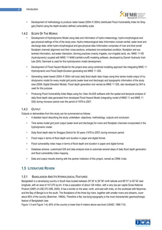 6       Introduction



        •    Development of methodology to produce raster based (300m X 300m) distributed Flood Vulnerability Index for Siraj-
             ganj District using the depth-duration defined vulnerability scale.

    1.4.2    SCOPE OF THE WORKS
        •    Development of Hydrodynamic Model using data and information of hydro-meteorology, hydro-morphological and
             geo-physical settings of the of the study area. Hydro-meteorological data /information include rainfall, water level and
             discharge data; while hydro-morphological and geo-physical data /information comprises of river and khal (small
             floodplain channel) alignment and their cross-sections, embanked non-embanked condition, floodplain and wa-
             tershed information, soil-water interaction, farming practices (mainly irrigable, non-irrigable land), etc. MIKE 11 HD
             (hydrodynamic) coupled with MIKE 11 NAM (rainfall-runoff) modeling software, developed by Danish Hydraulic Insti-
             tute (DHI), Denmark is used for this hydrodynamic model development.

        •    Development of Flood Hazard Model for the project area using combined modeling approach like integrating MIKE 11
             Hydrodynamic and Flood Depth-Duration generating tool MIKE 11 GIS.

        •    Generating raster based (300m X 300m cell size) daily flood depth data /maps using time series model output of hy-
             drodynamic model for every model grid points (water level and discharge) and topographic information of the study
             area (DEM, Digital Elevation Model). Flood depth generation tool named as MIKE 11 GIS, also developed by DHI is
             used for this purpose.

        •    Producing Flood Vulnerability Index Maps using Arc View /ArcGIS software with the spatial and temporal analysis of
             daily flood depth data generated from developed Flood Hazard Model (integrating model of MIKE 11 and MIKE 11
             GIS) during monsoon period over the period of 1978 to 2007.

    1.4.3    OUTPUT
    Outputs or deliverables from this study can be summarized as follows:
        •    A detailed report describing the study undertaken, objectives, methodology, outputs and conclusion.

        •    Time series model grid point output (water level and discharge) for rivers and floodplain channels incorporated in the
             hydrodynamic model.

        •    Daily flood depth data for Sirajganj District for 30 years (1978 to 2007) during monsoon period.

        •    Flood maps in terms of flood depth and duration in paper and digital format.

        •    Flood vulnerability index maps in terms of flood depth and duration in paper and digital format.

        •    Database achieve, customized GIS and data analysis tools to automate several steps of daily flood depth generation
             and flood vulnerability index mapping.

        •    Data and output /results sharing with the partner institution of this project, named as CIRM, India.


    1.5 LITERATURE REVIEW

    1.5.1     BANGLADESH AND ITS HYDROLOGICAL FEATURES
    Bangladesh is a developing country in South Asia located between 20°34' to 26°38' north latitude and 88°01' to 92°42' east
    longitude, with an area of 147,570 sq km. It has a population of about 128 million, with a very low per capita Gross National
    Product (GNP) of US$ 370 (WB, 2000). It has a border on the west, north, and east with India, on the southeast with Myanmar,
    and the Bay of Bengal is to the south. The floodplains of the three big rivers, together with smaller rivers and streams, cover
    about 80% of the country (Brammer, 1990A). Therefore a flat, low-lying topography is the most characteristic geomorphologic
    feature of Bangladesh (see
    Figure 1-3 and Figure 1-4); 60% of the country is lower than 6 meters above sea level (USAID, 1988:110).
 