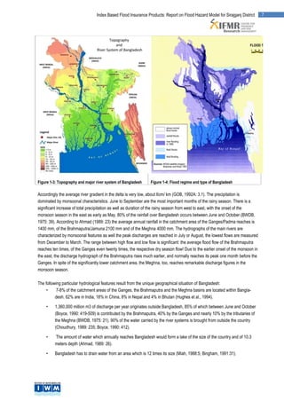 Index Based Flood Insurance Products: Report on Flood Hazard Model for Sirajganj District       7




Figure 1-3: Topography and major river system of Bangladesh     Figure 1-4: Flood regime and type of Bangladesh

Accordingly the average river gradient in the delta is very low, about 6cm/ km (GOB, 1992A: 3.1). The precipitation is
dominated by monsoonal characteristics. June to September are the most important months of the rainy season. There is a
significant increase of total precipitation as well as duration of the rainy season from west to east, with the onset of the
monsoon season in the east as early as May. 80% of the rainfall over Bangladesh occurs between June and October (BWDB,
1975: 39). According to Ahmad (1989: 23) the average annual rainfall in the catchment area of the Ganges/Padma reaches is
1400 mm, of the Brahmaputra/Jamuna 2100 mm and of the Meghna 4000 mm. The hydrographs of the main rivers are
characterized by monsoonal features as well the peak discharges are reached in July or August, the lowest flows are measured
from December to March. The range between high flow and low flow is significant: the average flood flow of the Brahmaputra
reaches ten times, of the Ganges even twenty times, the respective dry season flow! Due to the earlier onset of the monsoon in
the east, the discharge hydrograph of the Brahmaputra rises much earlier, and normally reaches its peak one month before the
Ganges. In spite of the significantly lower catchment area, the Meghna, too, reaches remarkable discharge figures in the
monsoon season.

The following particular hydrological features result from the unique geographical situation of Bangladesh:
     •     7-8% of the catchment areas of the Ganges, the Brahmaputra and the Meghna basins are located within Bangla-
          desh. 62% are in India, 18% in China, 8% in Nepal and 4% in Bhutan (Hughes et al., 1994).

    •    1,360,000 million m3 of discharge per year originates outside Bangladesh, 85% of which between June and October
         (Boyce, 1990: 419-509) is contributed by the Brahmaputra, 40% by the Ganges and nearly 10% by the tributaries of
         the Meghna (BWDB, 1975: 21). 90% of the water carried by the river systems is brought from outside the country
         (Choudhury, 1989: 235; Boyce, 1990: 412).

    •    The amount of water which annually reaches Bangladesh would form a lake of the size of the country and of 10.3
         meters depth (Ahmad, 1989: 26).

    •    Bangladesh has to drain water from an area which is 12 times its size (Miah, 1988:5; Bingham, 1991:31).
 
