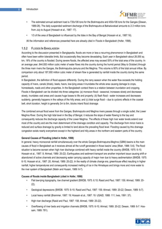 8        Introduction



         •    The estimated annual sediment load is 735x106 tons for the Brahmaputra and 450x106 tons for the Ganges (Dewan,
              1989:28). The daily suspended sediment discharge of the Brahmaputra at Bahadurabad amounts to 2-3 million tons
              from July to August (Hossain et al., 1987: 17).

         •    1/3 of the area of Bangladesh is influenced by the tides in the Bay of Bengal (Hossain et al., 1987:16).

         All the information and references presented here are already cited in Floods in Bangladesh (Hofer, 1998).

    1.5.2     FLOODS IN BANGLADESH
    According to the discussion presented in Banglapedia, floods are more or less a recurring phenomenon in Bangladesh and
    often have been within tolerable limits. But occasionally they become devastating. Each year in Bangladesh about 26,000 sq
    km, 18% of the country is flooded. During severe floods, the affected area may exceed 55% of the total area of the country. In
    an average year, 844,000 million cubic meter of water flows into the country during the humid period (May to October) through
    the three main rivers the Ganges, the Brahmaputra-Jamuna and the Meghna. This volume is 95% of the total annual inflow. By
    comparison only about 187,000 million cubic meter of stream flow is generated by rainfall inside the country during the same
    period.
    In Bangladesh, the definition of flood appears differently. During the rainy season when the water flow exceeds the holding
    capacity of rivers, canals (khals), beels, haors, low-lying areas it inundates the whole area causing damage to crops,
    homesteads, roads and other properties. In the Bangladesh context there is a relation between inundation and cropping.
    Floods in Bangladesh can be divided into three categories: (a) monsoon flood - seasonal, increases slowly and decreases
    slowly, inundates vast areas and causes huge losses to life and property; (b) flash flood - water increases and decreases
    suddenly, generally happens in the valleys of the hilly areas; and (c) tidal surge flood – due to cyclonic effects in the coastal
    belt, short duration, height is generally 3m to 6m, blocks inland flood drainage.

    The combined annual flood wave from the Ganges, Brahmaputra and Meghna rivers passes through a single outlet, the Lower
    Meghna River. During the high tidal level in the Bay of Bengal, it reduces the slope of water flowing to the bay and
    consequently reduces the discharge capacity of the Lower Meghna. The effects of these high river water levels extend over
    most of the country and are the main determinant of the drainage condition and capacity. The discharge from minor rivers is
    reduced and surface drainage by gravity is limited to land above the prevailing flood level. Flooding caused by this drainage
    congestion exists nearly everywhere except in the highland and hilly areas in the northern and eastern parts of the country.

    General Causes of Flooding (cited in Hofer, 1998)
    In general, heavy monsoonal rainfall simultaneously over the whole Ganges-Brahmaputra-Meghna (GBM) basins is the main
    causes of flood in Bangladesh as it receives almost all the runoff generated in those basins’ area (Miah, 1988: 5-6). The flood
    situation is become worsen when high river discharge combined with heavy rainfall inside the country (BWDB, 1975: 6-10;
    Hossain et al., 1987: 8; Ahmad, 1989: 20-22). Earthquakes and sediment transport are another important issue causing shift or
    abandoned of active channels and decreasing water carrying capacity of major river due to heavy sedimentation (BWDB. 1975:
    6-10; Hossain et al., 1987: 20; Ahmad, 1989: 20-22). In the reality of climate change era, greenhouse effect resulting in higher
    rainfall, higher temperatures and consequently increased melting of ice in the Himalayas and brings more and more water to
    the river system of Bangladesh (Matin and Husain, 1989: 6-7).

    Causes of floods inside Bangladesh (cited in Hofer, 1998)
        •   Flat low-lying topography, low channel gradient (BWDB, 1975: 6.10; Rasid and Paul, 1987: 159; Ahmad, 1989: 20-
            22).

         •    Geological depressions (BWDB. 1975: 6-10; Rasid and Paul, 1987: 159; Ahmad, 1989: 20-22; Dewan, 1989: 6-7).

         •    Local heavy rainfall (Brammer, 1987: 19; Hossain et al., 1987: 19. USAID, 1988: 111; Ives, 1991: 37).

         •    High river discharge (Rasid and Paul, 1987: 158; Ahmad, 1989: 20-22).

         •    Overflowing of river beds and irrigation channels (BWDB, 1975: 6-10; Ahmad, 1989: 20-22; Dewan, 1989: 6-7. Hos-
              sain, 1989: 781).
 