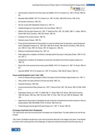 Index Based Flood Insurance Products: Report on Flood Hazard Model for Sirajganj District      9




    •    Synchronization of high flow of the three major rivers (BWDB, 1975: 6-10; Hossain et al., 1987: 6; Ahmad, 1989: 20-
         22).

    •    Backwater effects (BWDB, 1975: 6-10; Hossain et al., 1987: 3-8; Miah, 1988: 80-85; Ahmad, 1989: 20-22).

    •    Soil saturation (Choudhury, 1989: 237).

    •    Old river courses within Bangladesh (Hossain et al., 1987: 17).

    •    Impeded drainage due to high water levels in the rivers (Dewan, 1989: 6-7).

    •    Siltation of the river beds (Hossain et al., 1987: 17; Rashid and Paul, 1987: 159; USAID, 1988: 111; Abbas, 1989: 92;
         Ahmad 1989: 20-22; Choudhury, 1989: 236; Hossain, 1989: 78).

    •    Changing of river courses (Hossain, 1989: 78).

    •    Riverbank erosion (Hossain, 1989: 78).

    •    Poorly planned embankments for flood protection or roads and railways within the flood plains, upland development
         works in Bangladesh (Hossain et al., 1987; Miah, 1988: 66-79; Ahmad, 1989: 202-203; Choudhury, 1989: 236; De-
         wan, 1989: 6-7; Huda, 1989: 122; Pearce, 1991: 40. Hughes et al., 1994: 24).

    •    Breaches of embankments (Hossain et al., 1987: 19).

    •    Water logging due to congestion and failures in drainage systems like pumps or sluice gates (Dewan, 1989: 6-7; Ad-
         nan, 1991: 1).

    •    Disappearance of wetlands: the floodplains are losing their most skilled environmental managers (Hughes et al.,
         1994: 19).

    •    Rising of the mean sea level during monsoon period (BWDB, 1975: 6-10: Hossain et al., 1987: 16: Ahmad, 1989: 20-
         22).

    •    High tides (BWDB. 1975: 6-10; Hossain et al., 1987: 16: Choudhury, 1989: 236-237; Dewan, 1989: 6-7).

Causes outside Bangladesh (cited in Hofer, 1998)
    •   Humid air masses producing orographic rainfall on the slopes of the first Himalayan ridges (Hossain et al., 1987: 7).

    •    Heavy rainfall in the upper catchment of the big rivers (Huda, 1989: 121).

    •    Snowmelt (Choudhury, 1989: 236).

    •    Immense extra-territorial inflows (Hossain et al., 1987: 7; Rasid and Paul, 1987: 158; Ahmad, 1989: 23; GOB, 1992A:
         5-11).

    •    Deforestation (Hossain et al.,1987: 17; USAID,1988: 111; Abbas,1989: 91-94; Ahmad, 1989: 26-28; Choudhury,
         1989: 236; Dewan, 1989; Haq, 1989: 146; Huda, 1989: 121; Khan, 1989: 152; Latif, 1989: 98; Shahjahan, 1989:
         142).

    •    Aggravating the flood situation in Bangladesh through construction of embankments and other structures in India, es-
         pecially between 1966-1980 (BWDB, 1975:6-10; Ahmad, 1989: 20-22, 28).

    •    Farakka Barrage producing higher flood peak (Hossain et al., 1987: 17; Ahmad, 1989: 28).

Chronology of big floods (cited in Banglapedia)
1781: Serious flood, which was more pronounced in the western part of Sylhet District. The cattle suffered much from the loss
of fodder.

1786: Floods in the Meghna wrought havoc to the crops and immense destruction of the villages on the banks. It was followed
by a famine, which caused great loss of life at Bakerganj. At Tippera the embankment along the Gumti River gave way. At
 