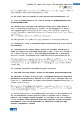 Index Based Flood Insurance Products: Report on Flood Hazard Model for Sirajganj District         11




1954: On August 2, Dhaka District went under water. On August 1 flood peak of the Jamuna River at Sirajganj was 14.22m and
on August 30 flood peak of the Ganges River at Hardinge Bridge was 14.91m.

1955: More than 30% of Dhaka District was flooded. The flood level of the Buriganga exceeded the highest level of 1954.

1962: The flood occurred twice, once in July and again in August and September. Many people were affected and crops and
valuable properties were damaged.

1966: One of the most serious floods that ever affected Dhaka occurred on 8 June, 1966. The flood level was almost the
highest in the history of Sylhet district too. A storm on the morning of 12 June 1966 made the situation grave. About 25% of
houses were badly damaged, 39 people died and 10,000 cattle were lost, and about 1,200,000 people were affected. On
September 15 Dhaka city became stagnant due to continuous rainfall for 52 hours, which resulted in pools of water 1.83m deep
for about 12 hours.
1968: Severe flood in Sylhet District and about 700,000 people were badly affected.

1969: Chittagong District fell in the grip of flood caused by heavy rainfall. Crops and valuable property were damaged.

1974: In Mymensingh about 10,360 sq km area was flooded. People and cattle were severely affected and more than 100,000
houses were destroyed.

1987: Catastrophic flood occurred in July-August. Affected 57,300 sq km (about 40% of the total area of the country) and
estimated to be a once in 30-70 year event. Excessive rainfall both inside and outside of the country was the main cause of the
flood. The seriously affected regions were on the western side of the Brahmaputra, the area below the confluence of the
Ganges and the Brahmaputra, considerable areas north of Khulna and finally some areas adjacent to the Meghalaya hills.

1988: Catastrophic flood occurred in August-September. Inundated about 82,000 sq km (about 60% of the area) and its return
period is estimated to be 50-100 years. Rainfall together with synchronization of very high flows of all the three major rivers of
the country within only three days aggravated the flood. Dhaka, the capital of Bangladesh, was severely affected. The flood
lasted 15 to 20 days.

1989: Flooded Sylhet, Sirajganj and Maulvi Bazar and 600,000 people were trapped by water.

1993: Severe rains all over the country, thousands of hectares of crops went under water. Twenty-eight districts were flooded.

1998: Over two-thirds of the total area of the country was flooded. It compares with the catastrophic flood of 1988 so far as the
extent of flooding is concerned. A combination of heavy rainfall within and outside the country, synchronization of peak flows of
the major rivers and a very strong backwater effect coalesced into a mix that resulted in the worst flood in recorded history. The
flood lasted for more than two months.

2000: Five southwestern districts of Bangladesh bordering India were devastated by flood rendering nearly 3 million people
homeless. The flood was caused due to the outcome of the failure of small river dykes in West Bengal that were overtopped by
excessive water collected through heavy downpour.

2004: Nationwide 36 million people (about 25 percent of the population) across 39 districts were affected by the flood many of
which were rendered homeless. Approximately 38 percent of Bangladesh was inundated by the time the waters begun to
recede in late August, including 800,000 hectares of cultivable land. As of mid-September, the death toll had reached almost
800. During the emergency, access to potable water and sanitation facilities was diminished, as thousands of tube-wells and
latrines were affected. The flood also caused heavy damage to major infrastructures such as roads, bridges, railway,
embankment, irrigation system, rural infrastructure
 